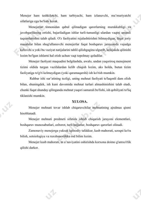 iy yechimlari, usullarini qo'llashi, ishlab chiqarish imkoniyatlarini iqtisodiy ravishda kengaytirishi lozim. menejer ham tashkilotchi, ham tarbiyachi, ham izlanuvchi, ma’muriyatchi sifatlariga ega bo'lishi kerak. menejerlar tomonidan qabul qilinadigan qarorlarning murakkabligi va javobgarlikning ortishi, bajariladigan ishlar turli-tumanligi ulardan vaqtni unumli taqsimlanishni talab qiladi. o'z faoliyatini rejalashtirishni bilmaydigan, faqat joriy masalalar bilan shug'ullanuvchi menejerlar faqat boshqaruv jarayonida vujudga keluvchi u yoki bu vaziyat natijalarini tahlil qilishgagina ulgurib, kelajakda qilinishi lozim bo'lgan ishlarni hal etish uchun vaqt topolmay qoladilar. menejer faoliyati maqsadini belgilashda, awalo, undan yuqoriroq menejment tizimi oldida turgan vazifalardan kelib chiqish lozim, aks holda, butun tizim faoliyatiga to'g'ri kelmaydigan (yoki qaramaqarshi) ish ko'rish mumkin. rahbar ishi sur’atining tezligi, uning mehnat faoliyati to'laqonli dam olish bilan, shuningdek, ish kuni davomida mehnat turlari almashinishini talab etadi, chunki faqat shunday qilinganda mehnat yuqori samarali bo'lishi, ish qobiliyati to'liq tiklanishi mumkin. xulosa. menejer mehnati tovar ishlab chiqaruvchilar mehnatining ajralmas qismi hisoblanadi. menejer mehnati predmeti sifatida ishlab …