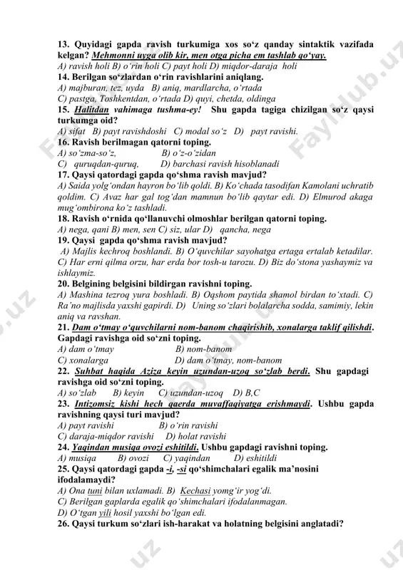 n ravishning tuzilish jihatdan turini aniqlang. bir talay qushlar donga qarab intildilar. a) sodda-yasama b) tub c) qo‘shma d) otlashgan ravish 12. berilgan gapdagi ravishning ma’no turini ko‘rsating. ana shu qishloq boshida balandgina bir tepalik bor. a) tarz(holat) ravishi b) o‘rin ravishi c) ravish berilmagan d) miqdor-daraja ravishi 13. quyidagi gapda ravish turkumiga xos so‘z qanday sintaktik vazifada kelgan? mehmonni uyga olib kir, men otga picha em tashlab qo‘yay. a) ravish holi b) o‘rin holi c) payt holi d) miqdor-daraja holi 14. berilgan so‘zlardan o‘rin ravishlarini aniqlang. a) majburan, tez, uyda b) aniq, mardlarcha, o‘rtada c) pastga, toshkentdan, o‘rtada d) quyi, chetda, oldinga 15. halitdan vahimaga tushma-ey! shu gapda tagiga chizilgan so‘z qaysi turkumga oid? a) sifat b) payt ravishdoshi c) modal so‘z d) payt ravishi. 16. ravish berilmagan qatorni toping. a) so‘zma-so‘z, b) o‘z-o‘zidan c) quruqdan-quruq, d) barchasi ravish hisoblanadi 17. qaysi qatordagi gapda qo‘shma ravish mavjud? a) saida …