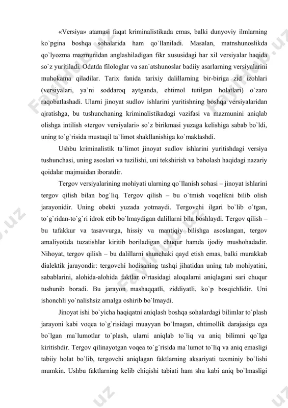 shirib bo`lmaydi. jinoyat ishi bo`yicha haqiqatni aniqlash boshqa sohalardagi bilimlar to`plash jarayoni kabi voqea to`g`risidagi muayyan bo`lmagan, ehtimollik darajasiga ega bo`lgan ma`lumotlar to`plash, ularni aniqlab to`liq va aniq bilimni qo`lga kiritishdir. tergov qilinayotgan voqea to`g`risida ma`lumot to`liq va aniq emasligi tabiiy holat bo`lib, tergovchi aniqlagan faktlarning aksariyati taxminiy bo`lishi mumkin. ushbu faktlarning kelib chiqishi tabiati ham shu kabi aniq bo`lmasligi tergovchini taxminiy fikrga olib kelishi mumkin. dalillarni bosqichma-bosqich tahlil etish ularni tekshirish, jinoyatga oid axborotning to`planishi bilan ehtimollik tarzidagi fikrlar to`liq va aniq bo`lgan ma`lumotlar bilan almashadi, taxminlar o`z o`rnini aniq xulosalarga bo`shatib beradi. tergov versiyasi – bu tergovchining tekshirilayotgan hodisa mohiyati va sabablari, aybdor shaxslar va ular aybining xususiyati, ishning boshqa holatlari to`g`risidagi taxminidir. bu ma`lumotlar va dalillarning mumkin qadar keng umumlashtirilishi, ularning yagona izoh bilan birlashtirilishi demakdir; versiya jinoyatni to`liq ochishga, jinoyatchilarni fosh qilishga, aybsizlarni oqlashga qaratilgan. nihoyat, tergov versiyasi – bu tekshirilayotgan hodisalarning tergovchi tasavvurida fikran yaratilgan …
