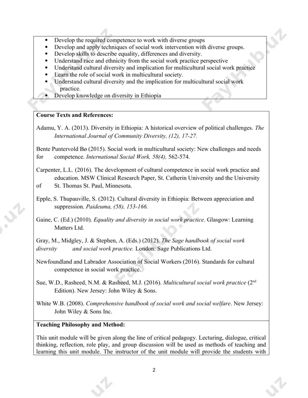 tice · build knowledge on the dimensions of diversity. · develop the required competence to work with diverse groups · develop and apply techniques of social work intervention with diverse groups. · develop skills to describe equality, differences and diversity. · understand race and ethnicity from the social work practice perspective · understand cultural diversity and implication for multicultural social work practice · learn the role of social work in multicultural society. · understand cultural diversity and the implication for multicultural social work practice. · develop knowledge on diversity in ethiopia course texts and references: adamu, y. a. (2013). diversity in ethiopia: a historical overview of political challenges. the international journal of community diversity, (12), 17-27. bente puntervold bø (2015). social work in multicultural society: new challenges and needs for competence. international social work, 58(4), 562-574. carpenter, l.l. (2016). the development of cultural competence in social work practice and education. …