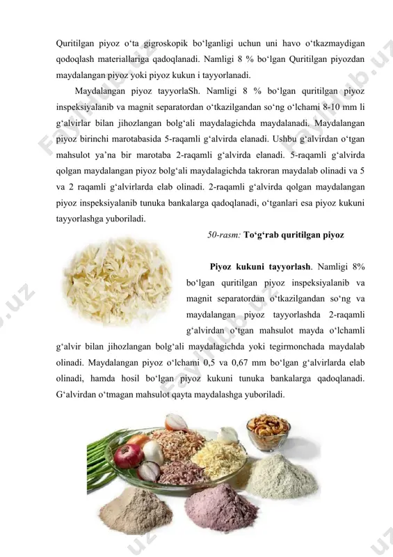 qamli g‘alvirlarda elab olinadi. 2-raqamli g‘alvirda qolgan maydalangan piyoz inspeksiyalanib tunuka bankalarga qadoqlanadi, o‘tganlari esa piyoz kukuni tayyorlashga yuboriladi. 50-rasm: to‘g‘rab quritilgan piyoz piyoz kukuni tayyorlash. namligi 8% bo‘lgan quritilgan piyoz inspeksiyalanib va magnit separatordan o‘tkazilgandan so‘ng va maydalangan piyoz tayyorlashda 2-raqamli g‘alvirdan o‘tgan mahsulot mayda o‘lchamli g‘alvir bilan jihozlangan bolg‘ali maydalagichda yoki tegirmonchada maydalab olinadi. maydalangan piyoz o‘lchami 0,5 va 0,67 mm bo‘lgan g‘alvirlarda elab olinadi, hamda hosil bo‘lgan piyoz kukuni tunuka bankalarga qadoqlanadi. g‘alvirdan o‘tmagan mahsulot qayta maydalashga yuboriladi. 51-rasm: quritilgan piyoz kukuni 23-jadval lentali konveyyerli quritgichda namligi 13-14 % va 6-8 % bo‘lgan piyozni quritish rejimlari ko‘rsatkichlar quritilgan piyoz namligi, % 13-14 6-8 8 6 ksa-80 yoki “imperial” pks-20 birinchi lentadagi solishtirma ogirlik, kg/m2 13,6 12,4 10 9 yuklanayotgan xom ashyo miqdori, kg/min 9 5,7 - - lenta tezligi, m/min birinchi 0,33 0,23 0,107 0,10 ikkinchi 0,20 0,14 0,09 0,075 uchinchi 0,18 0,13 0,062 0,055 to‘rtinchi 0,15 …