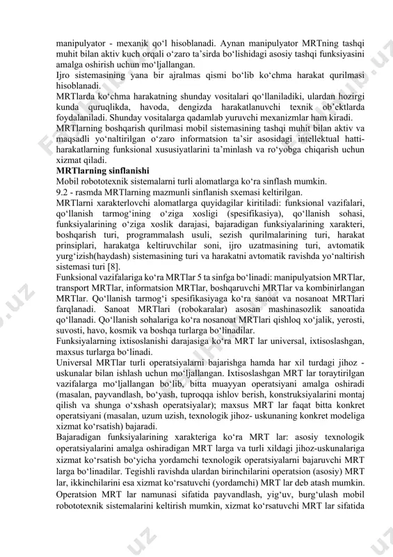 nksiyalarini amalga oshirishda ishtirok etadi. bu funksiyalar manipulyatorlar, ko‘chma harakat qurilmalari va ijro sistemasining yordamchi qurilmalari tomonidan amalga oshiriladi. ular orasidan mrtning asosiy qismlaridan biri sifatida manipulyator - mexanik qo‘l hisoblanadi. aynan manipulyator mrtning tashqi muhit bilan aktiv kuch orqali o‘zaro ta’sirda bo‘lishidagi asosiy tashqi funksiyasini amalga oshirish uchun mo‘ljallangan. ijro sistemasining yana bir ajralmas qismi bo‘lib ko‘chma harakat qurilmasi hisoblanadi. mrtlarda ko‘chma harakatning shunday vositalari qo‘llaniladiki, ulardan hozirgi kunda quruqlikda, havoda, dengizda harakatlanuvchi texnik ob’ektlarda foydalaniladi. shunday vositalarga qadamlab yuruvchi mexanizmlar ham kiradi. mrtlarning boshqarish qurilmasi mobil sistemasining tashqi muhit bilan aktiv va maqsadli yo‘naltirilgan o‘zaro informatsion ta’sir asosidagi intellektual hatti-harakatlarning funksional xususiyatlarini ta’minlash va ro‘yobga chiqarish uchun xizmat qiladi. mrtlarning sinflanishi mobil robototexnik sistemalarni turli alomatlarga ko‘ra sinflash mumkin. 9.2 - rasmda mrtlarning mazmunli sinflanish sxemasi keltirilgan. mrtlarni xarakterlovchi alomatlarga quyidagilar kiritiladi: funksional vazifalari, qo‘llanish tarmog‘ining o‘ziga xosligi (spesifikasiya), qo‘llanish sohasi, funksiyalarining o‘ziga xoslik darajasi, bajaradigan funksiyalarining xarakteri, …