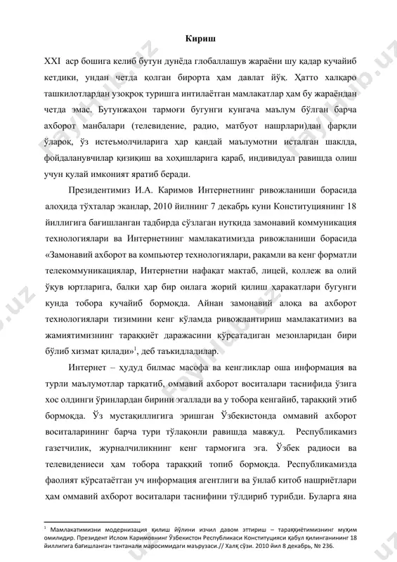й қилиш ҳаракатлари бугунги кунда тобора кучайиб бормоқда. айнан замонавий алоқа ва ахборот технологиялари тизимини кенг кўламда ривожлантириш мамлакатимиз ва жамиятимизнинг тараққиёт даражасини кўрсатадиган мезонларидан бири бўлиб хизмат қилади»[footnoteref:1], деб таъкидладилар. [1: мамлакатимизни модернизация қилиш йўлини изчил давом эттириш – тараққиётимизнинг муҳим омилидир. президент ислом каримовнинг ўзбекистон республикаси конституцияси қабул қилинганининг 18 йиллигига бағишланган тантанали маросимидаги маърузаси.// халқ сўзи. 2010 йил 8 декабрь, № 236. ] интернет – ҳудуд билмас масофа ва кенгликлар оша информация ва турли маълумотлар тарқатиб, оммавий ахборот воситалари таснифида ўзига хос олдинги ўринлардан бирини эгаллади ва у тобора кенгайиб, тараққий этиб бормоқда. ўз мустақиллигига эришган ўзбекистонда оммавий ахборот воситаларининг барча тури тўлақонли равишда мавжуд. республикамиз газетчилик, журналчиликнинг кенг тармоғига эга. ўзбек радиоси ва телевидениеси ҳам тобора тараққий топиб бормоқда. республикамизда фаолият кўрсатаётган уч информация агентлиги ва ўнлаб китоб нашриётлари ҳам оммавий ахборот воситалари таснифини тўлдириб турибди. буларга яна интернет тармоғининг қўшилиши республикамиз оммавий ахборот воситаларининг янада …