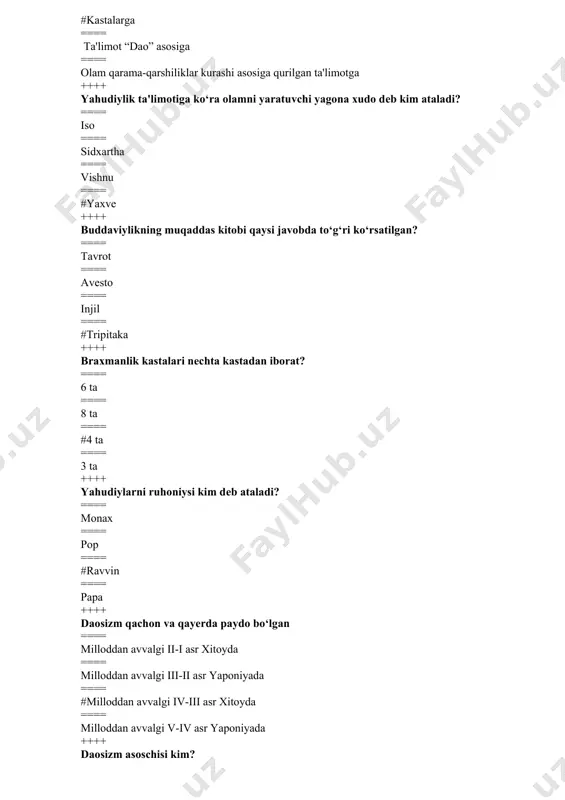 asoschisi kim? ==== iso payg‘ambar ==== yoqub payg‘ambar ==== #muso payg‘ambar ==== ibroxim payg‘ambar ++++ konfutsiyning asl ismi? ==== lao-tszi ==== #kun-tszi ==== kon-tszi ==== kunf-tszi ++++ “mеssiya” - so‘zining ma'nosi nima? ==== qo‘shiqchi ==== #xaloskor ==== elchi ==== payg‘ambar ++++ hinduizmdagi asosiy 3 ta xudo qaysilar? ==== braxma, mitra, varuna ==== diaus, adita, indra ==== #shiva, vishnu, braxma ==== krishna, shiva, varuna ++++ yahudiylar ibodat qiladigan joyi nima dеb ataladi? ==== xram ==== monastr ==== machit ==== #sinagoga ++++ buddaviylikning muqaddas manbai “tripitaka” so‘zining ma'nosi nima? ==== uch odam ==== uch dunyo ==== uch daraxt ==== #uch savat ++++ brahma ya'ni “oriylar” so‘zining lug‘aviy ma'nosi nima? ==== jangchi ==== buyuk ==== #aslzoda ==== mo’tabar ++++ “budda” so‘zining lug‘aviy ma'nosi nima? ==== #nurlangan ==== yorug‘ ==== siylangan ==== nurafshon ++++ konfutsiyning yashagan yillari qaysi qatorda to‘g‘ri ko‘rsatilgan? ==== #551-479 yil milloddan avvalgi ==== 530-479 yil milloddan avvalgi ==== 551-610 yil …