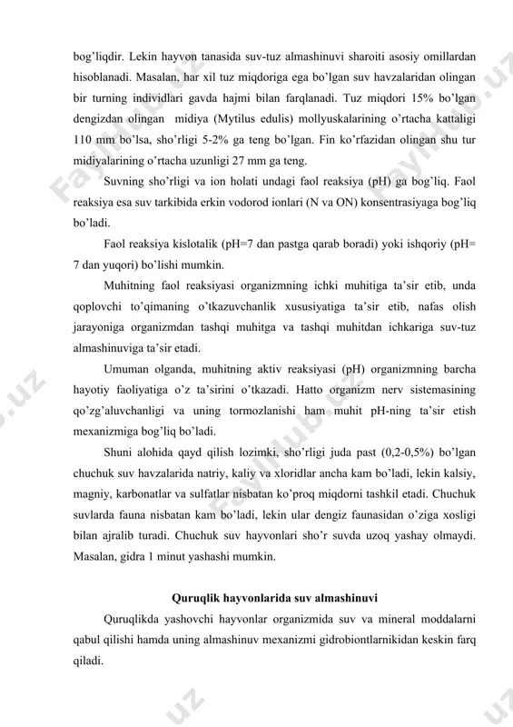i alohida qayd qilish lozimki, sho’rligi juda past (0,2-0,5%) bo’lgan chuchuk suv havzalarida natriy, kaliy va xloridlar ancha kam bo’ladi, lekin kalsiy, magniy, karbonatlar va sulfatlar nisbatan ko’proq miqdorni tashkil etadi. chuchuk suvlarda fauna nisbatan kam bo’ladi, lekin ular dengiz faunasidan o’ziga xosligi bilan ajralib turadi. chuchuk suv hayvonlari sho’r suvda uzoq yashay olmaydi. masalan, gidra 1 minut yashashi mumkin. quruqlik hayvonlarida suv almashinuvi quruqlikda yashovchi hayvonlar organizmida suv va mineral moddalarni qabul qilishi hamda uning almashinuv mexanizmi gidrobiontlarnikidan keskin farq qiladi. quruqlik sharoitida organizm ichki muhitining osmotik bosimini buzilishiga sabab bo’luvchi ortiqcha ko’p miqdorda suvning atrofdan ichkariga bosib kirish xavfi bo’lmaydi. lekin quruqlikda hayvonlar tanasidan suvning haddan tashqari ko’p bug’lanib ketishi va organizm uchun zarur bo’lgan suvning tashqi muhitda bo’lmay qolish xavfi mavjud bo’ladi. shuning uchun ham quruqlikda, shuningdek, tuproqda yashovchi hayvonlar organizmida suv va tuzlar miqdorini tartibga solib turishda havo va tuproq tarkibidagi namlik, oziqa tarkibidagi suv miqdori …