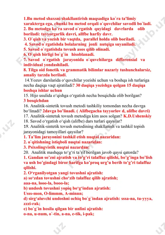 miy xarakterga ega, chunki bu metod orqali o`quvchilar savodli bo`ladi. 2. bu metodga ko`ra savod o`rgatish quyidagi davrlarda olib boriladi: tayyorgarlik davri, allfbe harfiy davr. 3. o`qish va yozish bir vaqtda, parallel holda olib boriladi. 4. savod o`rgatishda bolalarning jonli nutqiga suyaniladi. 5. savod o`rgatishda tovush asos qilib olinadi. 6. o`qish birligi bo`g`in hisoblanadi. 7. savod o`rgatish jarayonida o`quvchilarga differensial va individual yondashiladi. 8. tilga oid fonetik va grammatik bilimlar nazariy tushunchalarsiz, amaliy tarzda beriladi. 14.yozuv darslarida o‘quvchilar yozishi uchun va boshqa ish turlariga necha daqiqa vaqt ajratiladi? 30 daqiqa yozishga qolgan 15 daqiqa boshqa ishlar uchun 15. hijo usulida o‘qishga o‘rgatish necha bosqichda olib borilgan? 3 bosqichdan 16. analitik-sintetik tovush metodi tashkiliy tomondan necha davrga bo‘linadi? 2davga bo’linadi. ( alifbegacha tayyorlov d, alifbe davri) 17. analitik-sintetuk tovush metodiga kim asos solgan? k.d.ushenskiy 18. savod o‘rgatish o‘qish (alifbe) dars turlari qaysilar? 19. analitik-sintetik tovush metodining shakllanish va tashkil topish jarayonidagi …