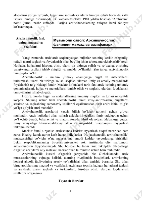 nal nashr etmoqda. parijda arxivshunoslarning xalqaro kursi faoliyat ko’rsatmoqda. ( муаммоли савол: архившунослик фанининг мақсад ва вазифалари )arxivshunoslik fani, uning maqsad va vazifalari yangi zamonda arxivlarda saqlanayotgan hujjatlar sonining keskin oshganligi tufayli ularni saqlash va foydalanish bilan bog’liq ishlar tobora murakkablashib bordi. natijada, hujjatlarni hisobga olish, ularni bir tizimga solish va ro’yxatga olishning yangi-yangi usullari ishlab chiqildi va amalda qo’llanildi. shu tariqa arxivshunoslik fani paydo bo’ldi. arxivshunoslik – muhim ijtimoiy ahamiyatga hujjat va materiallarni turkumlash, ularni bir tizimga solish, saqlash, ulardan ilmiy va amaliy maqsadlarda foydalanish to’g’risidagi fandir. mazkur ko’makchi tarix fani arxiv ishining umumiy qonuniyatlarini, hujjat va materiallarni tanlab olish va saqlash, ulardan foydalanish tamoyillarini ishlab chiqadi. hozirgi kunda hujjat va materiallarning umumiy miqdori va turlari nihoyatda ko’pdir. shuning uchun ham arxivshunoslik fanini rivojlantirmasdan, hujjatlarni saralash va saqlashning zamonaviy usullarini egallamasdan turib arxiv ishini to’g’ri yo’lga qo’yish amri maholdir. arxivshunoslik asoslarini yaxshi bilish bo’lajak tarixchi uchun g’oyat muhimdir. arxiv …