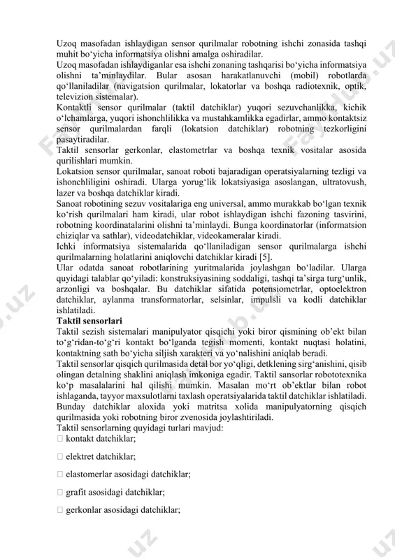 ; 3) ob’ektlarning kimyoviy xususiyatlarni aniqlovchi sensor qurilmalar. sensor qurilmalar informatsiyani turli masofadan qabul qilishga qodirlar. bu xususiyat bo‘yicha ular quyidagicha bo‘ladilar: o‘ta yaqin, yaqin, uzoq va o‘ta uzoq masofadan informatsiya qabul qiladiganlar [9]. o‘ta yaqin masofadan informatsiya oluvchi sensor qurilmalar informatsiyani kontakt usulida olishni ta’minlaydi, ular robot ishchi qurilmasining tashqi muhit ob’ektlari bilan kontaktini aniqlaydilar (taktil datchiklar), kontakt bo‘lgandagi kuchni o‘lchaydilar (kuch moment datchiklari) va boshqalar. yaqin masofadan ishlaydigan sensor qurilmalariga turli masofa o‘lchagichlar, lokatsion qisqichlar va boshqalar kiradi. uzoq masofadan ishlaydigan sensor qurilmalar robotning ishchi zonasida tashqi muhit bo‘yicha informatsiya olishni amalga oshiradilar. uzoq masofadan ishlaydiganlar esa ishchi zonaning tashqarisi bo‘yicha informatsiya olishni ta’minlaydilar. bular asosan harakatlanuvchi (mobil) robotlarda qo‘llaniladilar (navigatsion qurilmalar, lokatorlar va boshqa radiotexnik, optik, televizion sistemalar). kontaktli sensor qurilmalar (taktil datchiklar) yuqori sezuvchanlikka, kichik o‘lchamlarga, yuqori ishonchlilikka va mustahkamlikka egadirlar, ammo kontaktsiz sensor qurilmalardan farqli (lokatsion datchiklar) robotning tezkorligini pasaytiradilar. taktil sensorlar gerkonlar, elastometrlar va …