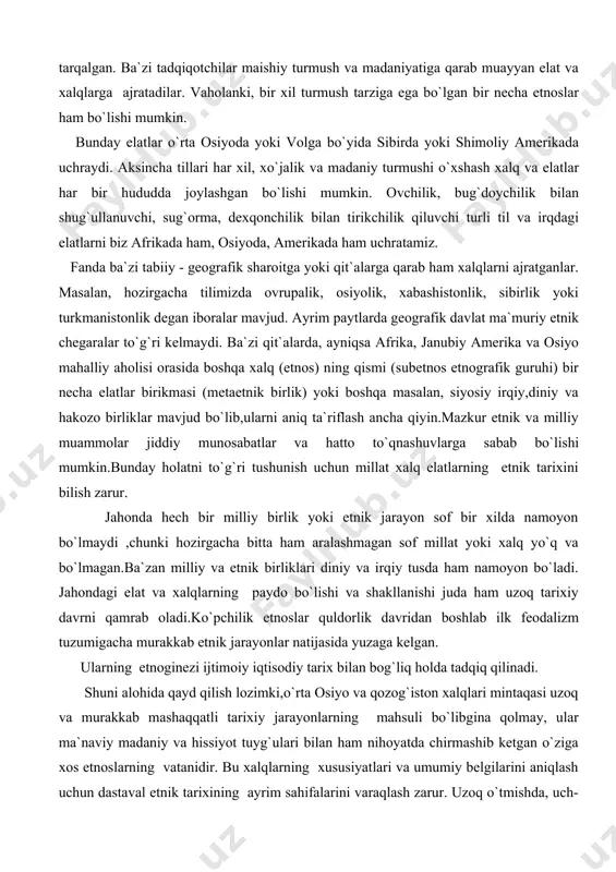 kada ham, osiyoda, amerikada ham uchratamiz. fanda ba`zi tabiiy - geografik sharoitga yoki qit`alarga qarab ham xalqlarni ajratganlar. masalan, hozirgacha tilimizda ovrupalik, osiyolik, xabashistonlik, sibirlik yoki turkmanistonlik degan iboralar mavjud. ayrim paytlarda geografik davlat ma`muriy etnik chegaralar to`g`ri kelmaydi. ba`zi qit`alarda, ayniqsa afrika, janubiy amerika va osiyo mahalliy aholisi orasida boshqa xalq (etnos) ning qismi (subetnos etnografik guruhi) bir necha elatlar birikmasi (metaetnik birlik) yoki boshqa masalan, siyosiy irqiy,diniy va hakozo birliklar mavjud bo`lib,ularni aniq ta`riflash ancha qiyin.mazkur etnik va milliy muammolar jiddiy munosabatlar va hatto to`qnashuvlarga sabab bo`lishi mumkin.bunday holatni to`g`ri tushunish uchun millat xalq elatlarning etnik tarixini bilish zarur. jahonda hech bir milliy birlik yoki etnik jarayon sof bir xilda namoyon bo`lmaydi ,chunki hozirgacha bitta ham aralashmagan sof millat yoki xalq yo`q va bo`lmagan.ba`zan milliy va etnik birliklari diniy va irqiy tusda ham namoyon bo`ladi. jahondagi elat va xalqlarning paydo bo`lishi va shakllanishi juda ham uzoq tarixiy davrni …