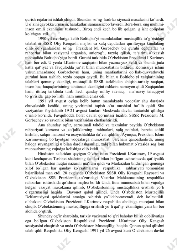uning kirish qismida qo`yidagicha yozib qo`yildi: “o`zbekiston sovet sotsialistik respublikasi oliy kengashi o`zbek xalqining davlat qurilishidagi tarixiy tajribasi va tarkib topgan boy an‘analari, har bir millatning taqdirini o`zi belgilash huquqini ta‘minlashdan iborat oliy maqsad haqi, o`zbekistonning kelajagi uchun tarixiy mas‘uliyatni chuqur xis etgan holda xalqaro huquq qoidalariga, umumbashariy qadriyatlarga va demokratiya printsiplariga asoslanib, o`zbekiston sovet sotsialistik respublikasining davlat mustaqilligini e‘lon qiladi,”. sessiya qabul qilgan bu “mustaqillik deklaratsiyasi” xalqimiz tomonidan katta mamnuniyat bilan kutib olindi. shu kundan boshlab respublikada o`zbekistonning iqtisodiy va siyosiy hayotiga doir masalalar mustaqil tarzda hal qilina bordi. o`zbekiston rahbariyati va xalqi mustaqillik sari dadil qadam quyaverdi. 1991 yil 17 martda umumxalq referendumi o`tkazildi. referendumda o`zbekiston xalqining mutloq ko`pchiligi o`zbekistonni mustaqil respublika sifatida qo`rish xoxishi borligi namoyon bo`ldi. o`zbekistonda respublikaning davlat mustaqilligiga doir mutlaqo yangi davlat ramzlari tayyorlash va qabul qilish ishlari ham dadil boshlab yuborildi. xususan, 1991 yil 15 fevralida o`zbekiston oliy kengashi “o`zbekistonning davlat ramzlari to`g’risida” …
