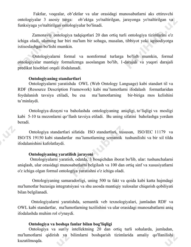 onaviy ontologiya tadqiqotlari 20 dan ortiq turli ontologiya tizimlarini o'z ichiga oladi, ularning har biri ma'lum bir sohaga, masalan, tibbiyot yoki iqtisodiyotga ixtisoslashgan bo'lishi mumkin. ontologiyalarni formal va nomformal turlarga bo'lish mumkin, formal ontologiyalar mantiqiy formalizmga asoslangan bo'lib, 1-darajali va yuqori darajali predikat hisoblari orqali ifodalanadi. ontologiyaning standartlari ontologiyalarni yaratishda owl (web ontology language) kabi standart til va rdf (resource description framework) kabi ma’lumotlarni ifodalash formatlaridan foydalanish tavsiya etiladi, bu esa ma’lumotlarning bir-biriga mos kelishini ta’minlaydi. ontologiya dizayni va baholashda ontologiyaning aniqligi, to‘liqligi va mosligi kabi 5-10 ta mezonlarni qo‘llash tavsiya etiladi. bu uning sifatini baholashga yordam beradi. ontologiya standartlari sifatida iso standartlari, xususan, iso/iec 11179 va iso/ts 19150 kabi standartlar ma’lumotlarning semantik tushunilishi va bir xil tilda ifodalanishini kafolatlaydi. ontologiyaning yaratilish jarayoni ontologiyalarni yaratish, odatda, 3 bosqichdan iborat bo'lib, ular: tushunchalarni aniqlash, ular orasidagi munosabatlarni belgilash va 100 dan ortiq sinf va xususiyatlarni o'z ichiga olgan formal ontologiya yaratishni …