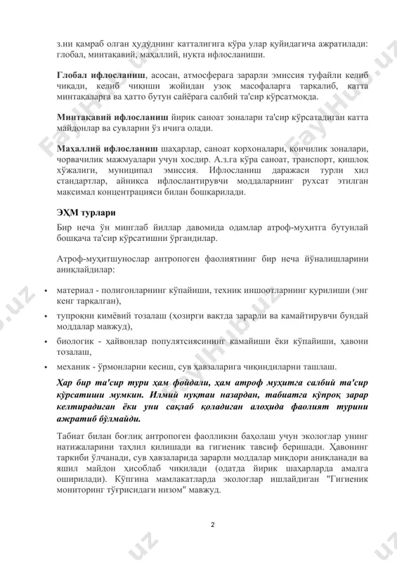 аш жойларидан фойдаланадиган катта миқдордаги саноат ва илмий об'ектларга эга йирик шаҳарларда мумкин. механик ифлосланиш - бу табиий муҳитнинг унга механик та'сир кўрсатадиган ва нисбатан физикавий ва кимёвий жиҳатдан инерт қурилиш ва маиший чиқиндилар, қадоқлаш материаллари, пластик тўрва ва бошқалар. а. з.ни қамраб олган ҳудуднинг катталигига кўра улар қуйидагича ажратилади: глобал, минтақавий, маҳаллий, нуқта ифлосланиши. глобал ифлосланиш, асосан, атмосферага зарарли эмиссия туфайли келиб чиқади, келиб чиқиши жойидан узоқ масофаларга тарқалиб, катта минтақаларга ва ҳатто бутун сайёрага салбий та'сир кўрсатмоқда. минтақавий ифлосланиш йирик саноат зоналари та'сир кўрсатадиган катта майдонлар ва сувларни ўз ичига олади. маҳаллий ифлосланиш шаҳарлар, саноат корхоналари, кончилик зоналари, чорвачилик мажмуалари учун хосдир. а.з.га кўра саноат, транспорт, қишлоқ хўжалиги, муниципал эмиссия. ифлосланиш даражаси турли хил стандартлар, айниқса ифлослантирувчи моддаларнинг рухсат этилган максимал концентрацияси билан бошқарилади. эҳм турлари бир неча ўн минглаб йиллар давомида одамлар атроф-муҳитга бутунлай бошқача та'сир кўрсатишни ўргандилар. атроф-муҳитшунослар антропоген фаолиятнинг бир неча йўналишларини аниқлайдилар: · материал …
