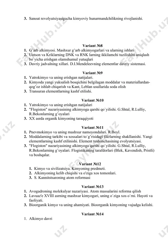 ning erishgan natijalari. 2. kimyoda yangi yuksalish bosqichini belgilagan moddalar va materiallardan- qog’oz ishlab chiqarish va kant, leblan usullarida soda olish 3. transuran elementlarning kashf etilishi. variant №10 1. yatrokimyo va uning erishgan natijalari 2. "flogiston" nazariyasining alkimyoga qarshi qo`yilishi. g.shtal, r.lulliy, r.bekonlarning g’oyalari 3. xx asrda organik kimyoning taraqqiyoti variant №11 1. pnevmokimyo va uning mashxur namoyondalari. r.boyl. 2. moddalarning tarkibi va xossalari to`g’risidagi fikrlarning shakllanishi. yangi elementlarning kashf etilinishi. element tushunchasining evolyutsiyasi. 3. "flogiston" nazariyasining alkimyoga qarshi qo`yilishi. g.shtal, r.lulliy, r.bekonlarning g’oyalari. flogistikaning tarafdorlari (blek, kavendish, pristli) va boshqalar. variant №12 1. kimyo va sivilizatsiya. kimyoning predmeti. 2. alkimyoning kelib chiqishi va o'ziga xos tomonlari. 3. s. kannitstsaroning atom reformasi variant №13 1. avogadroning molekulyar nazariyasi. atom massalarini reforma qilish 2. lavuaz'e xviii asrning mashxur kimyogari, uning o`ziga xos o`rni. hayoti va faoliyati. 3. bioorganik kimyo va uning ahamiyati. bioorganik kimyoning vujudga kelishi. variant №14 1. alkimyo davri …