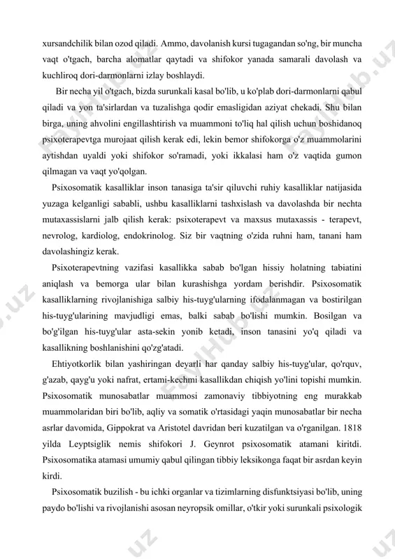 yoki shifokor so'ramadi, yoki ikkalasi ham o'z vaqtida gumon qilmagan va vaqt yo'qolgan. psixosomatik kasalliklar inson tanasiga ta'sir qiluvchi ruhiy kasalliklar natijasida yuzaga kelganligi sababli, ushbu kasalliklarni tashxislash va davolashda bir nechta mutaxassislarni jalb qilish kerak: psixoterapevt va maxsus mutaxassis - terapevt, nevrolog, kardiolog, endokrinolog. siz bir vaqtning o'zida ruhni ham, tanani ham davolashingiz kerak. psixoterapevtning vazifasi kasallikka sabab bo'lgan hissiy holatning tabiatini aniqlash va bemorga ular bilan kurashishga yordam berishdir. psixosomatik kasalliklarning rivojlanishiga salbiy his-tuyg'ularning ifodalanmagan va bostirilgan his-tuyg'ularining mavjudligi emas, balki sabab bo'lishi mumkin. bosilgan va bo'g'ilgan his-tuyg'ular asta-sekin yonib ketadi, inson tanasini yo'q qiladi va kasallikning boshlanishini qo'zg'atadi. ehtiyotkorlik bilan yashiringan deyarli har qanday salbiy his-tuyg'ular, qo'rquv, g'azab, qayg'u yoki nafrat, ertami-kechmi kasallikdan chiqish yo'lini topishi mumkin. psixosomatik munosabatlar muammosi zamonaviy tibbiyotning eng murakkab muammolaridan biri bo'lib, aqliy va somatik o'rtasidagi yaqin munosabatlar bir necha asrlar davomida, gippokrat va aristotel davridan beri kuzatilgan va o'rganilgan. 1818 yilda …
