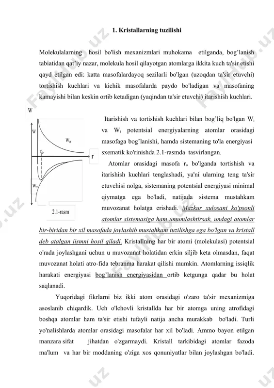 aqindan ta'sir etuvchi) itarishish kuchlari. itarishish va tortishish kuchlari bilan bog’liq bo'lgan wi va wt potentsial energiyalarning atomlar orasidagi masofaga bog’lanishi, hamda sistemaning to'la energiyasi sxematik ko'rinishda 2.1-rasmda tasvirlangan. atomlar orasidagi masofa ro bo'lganda tortishish va itarishish kuchlari tenglashadi, ya'ni ularning teng ta'sir etuvchisi nolga, sistemaning potentsial energiyasi minimal qiymatga ega bo'ladi, natijada sistema mustahkam muvozanat holatga erishadi. mazkur xulosani ko'psonli atomlar sistemasiga ham umumlashtirsak, undagi atomlar bir-biridan bir xil masofada joylashib mustahkam tuzilishga ega bo'lgan va kristall deb atalgan jismni hosil qiladi. kristallning har bir atomi (molekulasi) potentsial o'rada joylashgani uchun u muvozanat holatidan erkin siljib keta olmasdan, faqat muvozanat holati atro-fida tebranma harakat qilishi mumkin. atomlarning issiqlik harakati energiyasi bog’lanish energiyasidan ortib ketgunga qadar bu holat saqlanadi. yuqoridagi fikrlarni biz ikki atom orasidagi o'zaro ta'sir mexanizmiga asoslanib chiqardik. uch o'lchovli kristallda har bir atomga uning atrofidagi boshqa atomlar ham ta'sir etishi tufayli natija ancha murakkab bo'ladi. turli yo'nalishlarda …