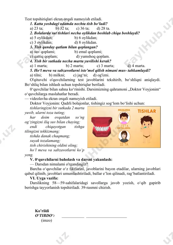 g yuvilishi haqida o‘rganiladi. 0‘tilgan mavzu bo'yicha o'quvchilarning bilim, ko‘nikma, malakalarini tekshiruvchi test topshiriqlari ekranda beriladi. 0‘quvchilar kuzatish daftarlariga javoblarini belgilashlari aytiladi. test topshiriqlari ekran orqali namoyish etiladi. 1. katta yoshdagi odamda nechta tish bo‘ladi? a) 23 ta; b) 32 ta; c) 36 ta; d) 28 ta. 2. bolalarda sut tishlari necha oylikdan boshlab chiqa boshlaydi? a) 5 oylikdan; b) 6 oylikdan; c) 3 oylikdan; d) 8 oylikdan. 3. tish qanday qatlam bilan qoplangan? a) suv qoplami; b) emal qoplami; c) qattiq qoplam; d) yumshoq qoplam. 4. tish bir sutkada necha marta yuvilishi kerak? a) 1 marta; b) 2 marta; c) 3 marta; d) 4 marta. 5. ho‘l meva va sabzavotlarni iste’mol qilish nimani mus- tahkamlaydi? a) tilni; b) milkni; c) jag‘ni; d) og'izni. o'qituvchi o'quvchilarning test javoblarini tekshirib, bo‘shliqni aniqlaydi. bo‘shliq bilan ishlash uchun topshiriqlar beriladi. 0‘quvchilar bilan sahna ko‘rinishi. darsimizning qahramoni „doktor voyjonim“ o‘quvchilarga maslahatlar beradi. — videolavha …