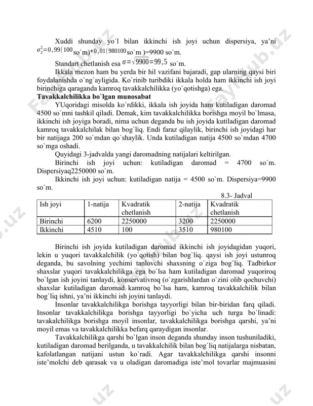 `m, ikkinchi ish joyidagi o`rtacha chetlanish 19,8 so`mdan ancha ko`p. amaliyotda o`zgaruvchanlikni, ya’ni chetlanishni o`lchash uchun bir- biridan farq qiladigan ikkita mezon ishlatiladi. birinchisi, dispersiya bo`lib, u haqiqiy natijadan kutiladigan natijani ayrilganining o`rtacha o`lchovi miqdori kvadratiga teng, ya’ni , bu yerda -dispersiya;- mumkin bo`lgan natija;- kutiladigan natija; - i-natijaning ehtimoli. standart chetlanish (o`rtacha kvadratik chetlanish ham deyiladi), bu dispersiyadan olingan kvadrat ildizga teng, ya’ni , -standart chetlanish. birinchi ish joyi uchun: dispersiya: . standart chetlanish so`m. xuddi shunday yo`l bilan ikkinchi ish joyi uchun dispersiya, ya’niso`m)so`m )=9900 so`m. standart chetlanish esa so`m. ikkala mezon ham bu yerda bir hil vazifani bajaradi, gap ularning qaysi biri foydalanishda o`ng`ayligida. ko`rinib turibdiki ikkala holda ham ikkinchi ish joyi birinchiga qaraganda kamroq tavakkalchilikka (yo`qotishga) ega. tavakkalchilikka bo`lgan munosabat yuqoridagi misolda ko`rdikki, ikkala ish joyida ham kutiladigan daromad 4500 so`mni tashkil qiladi. demak, kim tavakkalchilikka borishga moyil bo`lmasa, ikkinchi ish joyiga boradi, nima uchun deganda …