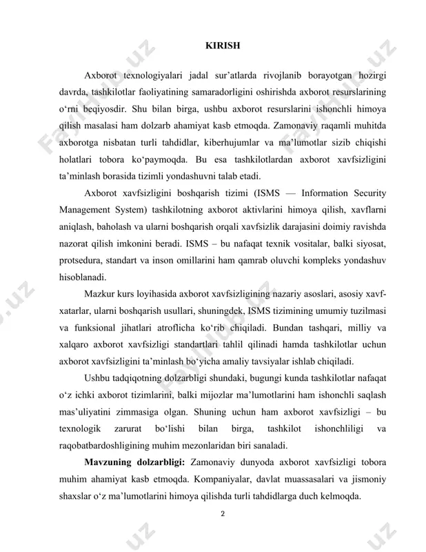 ri, shuningdek, isms tizimining umumiy tuzilmasi va funksional jihatlari atroflicha ko‘rib chiqiladi. bundan tashqari, milliy va xalqaro axborot xavfsizligi standartlari tahlil qilinadi hamda tashkilotlar uchun axborot xavfsizligini ta’minlash bo‘yicha amaliy tavsiyalar ishlab chiqiladi. ushbu tadqiqotning dolzarbligi shundaki, bugungi kunda tashkilotlar nafaqat o‘z ichki axborot tizimlarini, balki mijozlar ma’lumotlarini ham ishonchli saqlash mas’uliyatini zimmasiga olgan. shuning uchun ham axborot xavfsizligi – bu texnologik zarurat bo‘lishi bilan birga, tashkilot ishonchliligi va raqobatbardoshligining muhim mezonlaridan biri sanaladi. mavzuning dolzarbligi: zamonaviy dunyoda axborot xavfsizligi tobora muhim ahamiyat kasb etmoqda. kompaniyalar, davlat muassasalari va jismoniy shaxslar o‘z ma’lumotlarini himoya qilishda turli tahdidlarga duch kelmoqda. kiber hujumlarning ko‘payishi, hujumchilarning yangi usullarni qo‘llashi va axborotni himoya qilish tizimlariga bo‘lgan talab ortib bormoqda. shu sababli, axborot xavfsizligini boshqarish tizimlarini tadqiq qilish va joriy etish bugungi kunda dolzarb masalalardan biri hisoblanadi. mazkur kurs ishi loyihaning maqsadi – axborot xavfsizligini boshqarish tizimlarining asosiy jihatlarini o‘rganish, ularning ahamiyatini tahlil qilish hamda …