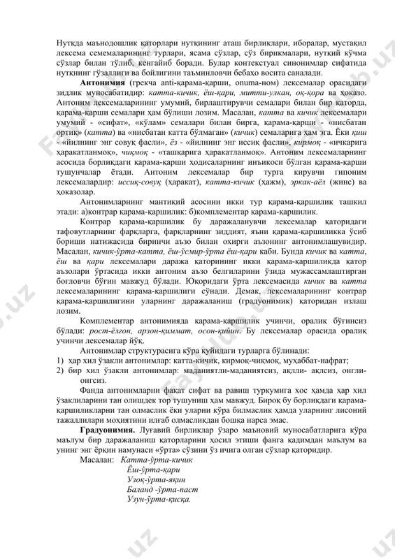 аларнинг асосида борлиқдаги қарама-қарши ҳодисаларнинг инъикоси бўлган қарама-қарши тушунчалар ётади. антоним лексемалар бир турга кирувчи гипоним лексемалардир: иссиқ-совуқ (ҳаракат), катта-кичик (ҳажм), эркак-аёл (жинс) ва ҳоказолар. антонимларнинг мантиқий асосини икки тур қарама-қаршилик ташкил этади: а)контрар қарама-қаршилик: б)комплементар қарама-қаршилик. контрар қарама-қаршилик бу даражаланувчи лексемалар қаторидаги тафовутларнинг фарқларга, фарқларнинг зиддият, яъни қарама-қаршиликка ўсиб бориши натижасида биринчи аъзо билан охирги аъзонинг антонимлашувидир. масалан, кичик-ўрта-катта, ёш-ўсмир-ўрта ёш-қари каби. бунда кичик ва катта, ёш ва қари лексемалари даража қаторининг икки қарама-қаршиликда қатор аъзолари ўртасида икки антоним аъзо белгиларини ўзида мужассамлаштирган боғловчи бўғин мавжуд бўлади. юқоридаги ўрта лексемасида кичик ва катта лексемаларининг қарама-қаршилиги сўнади. демак, лексемаларининг контрар қарама-қаршилигини уларнинг даражаланиш (градуонимик) қаторидан излаш лозим. комплементар антонимияда қарама-қаршилик учинчи, оралиқ бўғинсиз бўлади: рост-ёлғон, арзон-қиммат, осон-қийин. бу лексемалар орасида оралиқ учинчи лексемалар йўқ. антонимлар структурасига кўра қуйидаги турларга бўлинади: 1) ҳар хил ўзакли антонимлар: катта-кичик, кирмоқ-чиқмоқ, муҳаббат-нафрат; 2) бир хил ўзакли антонимлар: маданиятли-маданиятсиз, ақлли- ақлсиз, онгли-онгсиз. фанда антонимларни фақат …