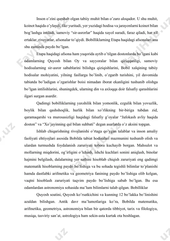 chiqish zaruriyati eng qadimgi matematik hisoblarning paydo bo’lishiga va bu sohada tegishli bilimlar to’planishi hamda dastlabki arifmetika va geometriya fanining paydo bo’lishiga olib kelgan, vaqtni hisoblash zaruriyati taqvim paydo bo’lishiga sabab bo’lgan. bu esa odamlardan astronomiya sohasida ma’lum bilimlarni talab qilgan. bobilliklar quyosh soatini, quyosh ko’rsatkichini va kunning 12 bo’lakka bo’linishini azaldan bilishgan. antik davr ma’lumotlariga ko’ra, bobilda matematika, arifmetika, geometriya, astronomiya bilan bir qatorda tibbiyot, tarix va filologiya, musiqa, tasviriy san’at, astrologiya ham sekin-asta kurtak ota boshlagan. qadimgi sharq xalqlarining madaniyatlari singari bobil xalqi madaniyati, falsafasi, axloqi, urf-odatlari, dunyoqarashi ham asosan diniy g’oyalar bilan sug’orilgan. odamlarda diniy e’tiqod kuchli bo’lgan. quyosh, oy, yulduzlar xudo hisoblangan, ibodatxonalarda ularga topinganlar. xalqlarning, davlatlarning, hukmdorlar va odamlarning kelgusidagi taqdirini yulduz va sayyoralarning vaziyatiga qarab “oldindan aytib berish” qadimgi mesopotamiya va bobilda astrologiya nomini olgan. bobilliklarning qadimgi madaniyati, diniy e’tiqodlari, falsafiy qarashlari, adabiy asarlari, afsona va rivoyatlari nasldan-naslga o’tib sharqdagi ko’pgina xalqlarning madaniy ma’naviy …