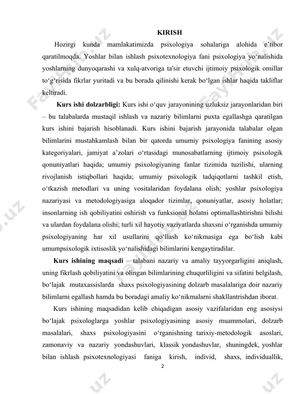ganishda umumiy psixologiyaning har xil usullarini qo‘llash ko‘nikmasiga ega bo‘lish kabi umumpsixologik ixtisoslik yo‘nalishidagi bilimlarini kengaytiradilar. kurs ishining maqsadi – talabani nazariy va amaliy tayyorgarligini aniqlash, uning fikrlash qobiliyatini va olingan bilimlarining chuqurliligini va sifatini belgilash, bo‘lajak mutaxassislarda shaxs psixologiyasining dolzarb masalalariga doir nazariy bilimlarni egallash hamda bu boradagi amaliy ko‘nikmalarni shakllantrishdan iborat. kurs ishining maqsadidan kelib chiqadigan asosiy vazifalaridan eng asosiysi bo‘lajak psixologlarga yoshlar psixologiyasining asosiy muammolari, dolzarb masalalari, shaxs psixologiyasini o‘rganishning tarixiy-metodologik asoslari, zamonaviy va nazariy yondashuvlari, klassik yondashuvlar, shuningdek, yoshlar bilan ishlash psixotexnologiyasi faniga kirish, individ, shaxs, individuallik, psixoanalitik, individual, analitk psixologiya, ijtimoiy kognitiv shaxs nazariyalari, shaxs tuzilishi nazariyasi, insonparvarlik, shaxs taraqqiyotining davrlarga bo‘linishi, shaxs rivojlnishining individual xususiyatlari va ularning roli, shaxs va faoliyat, shaxsning o‘z-o‘zini anglashi va “men kontseptsiyasi”. shaxsning ijtimoiy tasavvurlari haqidagi bilim va ko‘nikmalarni hosil qilishdir. kurs ishining predmeti - yoshlar psixologiyasining tuzilishi va tadqiqot metodlari, psixika va ongning taraqqiyoti mavzulari, muloqot, faoliyat, shaxs …