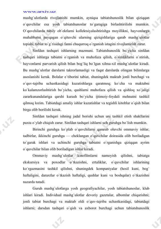tadbirlar, ikkinchi guruhga — cheklangan o`quvchilar doirasida olib boriladigan to`garak ishlari va uchinchi guruhga tabiatni o`rganishga qiziqqan ayrim o`quvchilar bilan olib boriladigan ishlar kiradi. ommaviy mashg`ulotlar kinofilmlarni namoyish qilishni, tabiatga ekskursiya va poxodlar o`tkazishni, ertaliklar, o`quvchilar ishlarining ko`rgazmasini tashkil qilishni, shuningdek kompaniyalar (hosil kuni, bog` haftaligini, daraxtlar o`tkazish haftaligi, qushlar kuni va boshqalar) o`tkazishni nazarda tutadi. guruh mashg`ulotlarga yosh geografiyachilar, yosh tabiatshunoslar, klub ishlari kiradi. individual mashg`ulotlar devoriy gazetalar, albomlar chiqarishni; jonli tabiat burchagi va maktab oldi o`quv-tajriba uchastkasidagi, tabiatdagi ishlarni; darsdan tashqari o`qish va axborot burchagi uchun tabiatshunoslik mazmunidagi materiallar tanlashning tabiat to`g`risidagi «yosh tabiatshunos» jurnallariga, bolalar ilmiy-ommabop kitoblariga obzor berishni o`z ichiga oladi. sinfdan tashqari ishlarning barcha turlari bir-birlarini to`ldirishi va takomillashtirishi lozim. individual topshiriq yoki o`qituvchining tavsiyasini bajarishda muayyan qiziqish uyg`onishi mumkin. bir necha o`quvchilardagi o`xshash qiziqishlarni aniqlab, o`qituvchi ularni to`garak yoki klubga birlashtiradi. bunday birlashmalar ommaviy sinfdan tashqari tadbirlarning tashkiliy markazi bo`lib qolishi mumkin, ularni muvaffaqiyatli …