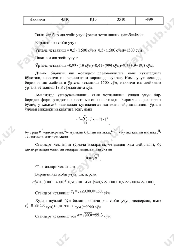 : ўртача четланиш =0,99(10 сўм)+0,01(990 сўм)=9,9+9,9=19,8 сўм. демак, биринчи иш жойидаги таваккалчилик, яъни кутиладиган йўқотиш, иккинчи иш жойидагига қараганда кўпроқ. нима учун деганда, биринчи иш жойидаги ўртача четланиш 1500 сўм, иккинчи иш жойидаги ўртача четланиш 19,8 сўмдан анча кўп. амалиётда ўзгарувчанликни, яъни четланишни ўлчаш учун бир- биридан фарқ қиладиган иккита мезон ишлатилади. биринчиси, дисперсия бўлиб, у ҳақиқий натижадан кутиладиган натижани айрилганининг ўртача ўлчови миқдори квадратига тенг, яъни , бу ерда -дисперсия;- мумкин бўлган натижа;- кутиладиган натижа; - i-натижанинг эҳтимоли. стандарт четланиш (ўртача квадратик четланиш ҳам дейилади), бу дисперсиядан олинган квадрат илдизга тенг, яъни , -стандарт четланиш. биринчи иш жойи учун: дисперсия: . стандарт четланиш сўм. худди шундай йўл билан иккинчи иш жойи учун дисперсия, яънисўм)сўм )=9900 сўм. стандарт четланиш эса сўм. иккала мезон ҳам бу ерда бир ҳил вазифани бажаради, гап уларнинг қайси бири фойдаланишда ўнғайлигида. кўриниб турибдики иккала ҳолда ҳам иккинчи иш жойи биринчига қараганда камроқ таваккалчиликка (йўқотишга) эга. …