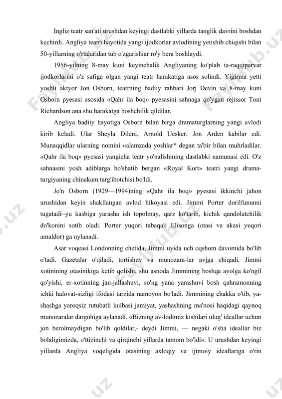 immi, — negaki o'sha ideallar biz bolaligimizda, o'ttizinchi va qirqinchi yillarda tamom bo'ldi». u urushdan keyingi yillarda angliya voqeligida otasining axloqiy va ijtmoiy ideallariga o'rin topilmaydi; gazetalarda ayyuhannos solinib, targ'ib etiluvchi qadriyatlar jimmi nazarida allaqachon ma'nosi yo'qolgan soxta ideallar bo'lib chiqadi. jimmi porter «o'zi alohida bir olam», xx asrning «ortiqcha kishisi» edi. u ezgu ideallar sari intilib, o'z doirasi, ona makonidan siljib, dorilfunun ilmini olsa-da, biron-bir imtiyozga ega bo'lolmagan, birgina qandolat do'koniga ega hamlet edi. u yigirma yoshdan o'ttiz yoshgacha bo'lgan yoshlar nomidan so'z ochib, jamiyat tartibotiga qarshi bosh ko'taradi. unda jamiyatni qayta qurish niyati yo'q; g'avg'o solishning o'zi uning uchun murosasizlik, o'zgacha yashashga da'vat edi. osborn qahramoni tomoshabinlar oldiga o'ylashga da'vat etuvchi ko'pdan-ko'p savollarni to'kib soladi. osbornning o'zi ham keyincha bu savollarga javob topishga urinib ko'radi. u ham o'z qahramoni kabi bu savollarga javob topolmay, ko'pincha inkor etish yo'lini tutadi. osborn «lyuter» (1961) pyesasida protestant islohchisi martin lyuter shaxsiga …
