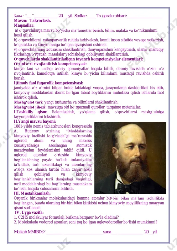 ust loran va sharl frederik jerarlarning tiplar nazariyasi muhim o‘rin egallagan. taklif etilgan boshqa nazariyalar tajriba orqali tasdiqlanmadi (hatto rad etildilar), boshqalari “molekulalarning ichki tuzilishi”ni tubdan noma’lum deb e’lon qildi va bir xil modda uchun ko‘plab “ratsional” formulalarga ruxsat berdi. iv. uyga vazifa: 1. birikmalarning strukturaviy formulalarini yozing: c2h5cl, ch4o, ch5n, ch4s. 2. c4h10o tarkibida yettita birikma ma’lum. ularning strukturaviy formulalarini yozing. maktab mmibdo‘________ ___________________sana___ ____________ 20__yil sana: “__” ___________ 20__-yil. sinflar:____ to‘garak rahbari:_________________ mavzu: takrorlash. maqsadlar: a) o‘quvchilarga mavzu bo‘yicha ma’lumotlar berish, bilim, malaka va ko‘nikmalarni hosil qilish. b) o‘quvchilarni vatanparvarlik ruhida tarbiyalash, komil inson sifatida voyaga yetkazish, to‘garakka va kimyo faniga bo‘lgan qiziqishini oshirish. v) o‘quvchilarning xotirasini shakllantirish, dunyoqarashini kengaytirish, ularni mantiqiy fikrlashga o‘rgatish, masalalar yechishdagi qobiliyatni shakllantirish. o‘quvchilarda shakllantiriladigan tayanch kompetensiyalar elementlari: o‘zini o‘zi rivojlantirish kompetensiyasi: kimyo fani va undagi asosiy qonuniyatlar haqida bilish, doimiy ravishda o‘zini o‘z rivojlantirib, kamolotga intilish, kimyo bo‘yicha bilimlarni mustaqil ravishda oshirib …
