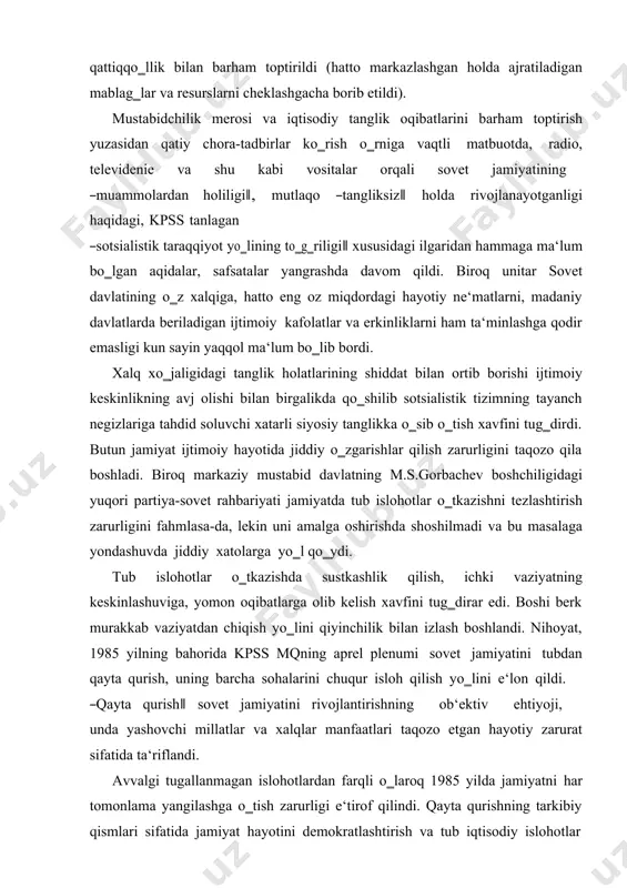 ‗dirdi. butun jamiyat ijtimoiy hayotida jiddiy o‗zgarishlar qilish zarurligini taqozo qila boshladi. biroq markaziy mustabid davlatning m.s.gorbachev boshchiligidagi yuqori partiya-sovet rahbariyati jamiyatda tub islohotlar o‗tkazishni tezlashtirish zarurligini fahmlasa-da, lekin uni amalga oshirishda shoshilmadi va bu masalaga yondashuvda jiddiy xatolarga yo‗l qo‗ydi. tub islohotlar o‗tkazishda sustkashlik qilish, ichki vaziyatning keskinlashuviga, yomon oqibatlarga olib kelish xavfini tug‗dirar edi. boshi berk murakkab vaziyatdan chiqish yo‗lini qiyinchilik bilan izlash boshlandi. nihoyat, 1985 yilning bahorida kpss mqning aprel plenumi sovet jamiyatini tubdan qayta qurish, uning barcha sohalarini chuqur isloh qilish yo‗lini e‘lon qildi. ―qayta qurish‖ sovet jamiyatini rivojlantirishning ob‘ektiv ehtiyoji, unda yashovchi millatlar va xalqlar manfaatlari taqozo etgan hayotiy zarurat sifatida ta‘riflandi. avvalgi tugallanmagan islohotlardan farqli o‗laroq 1985 yilda jamiyatni har tomonlama yangilashga o‗tish zarurligi e‘tirof qilindi. qayta qurishning tarkibiy qismlari sifatida jamiyat hayotini demokratlashtirish va tub iqtisodiy islohotlar o‗tkazishdir, deb e‘lon qilindi. o‗sha yillardagi partiya-hukumat hujjatlarida jamiyatni ―turg‗unlik‖ illatlaridan tozalashga, uni ―inqilobiy yangilash‖ga, oddiy …