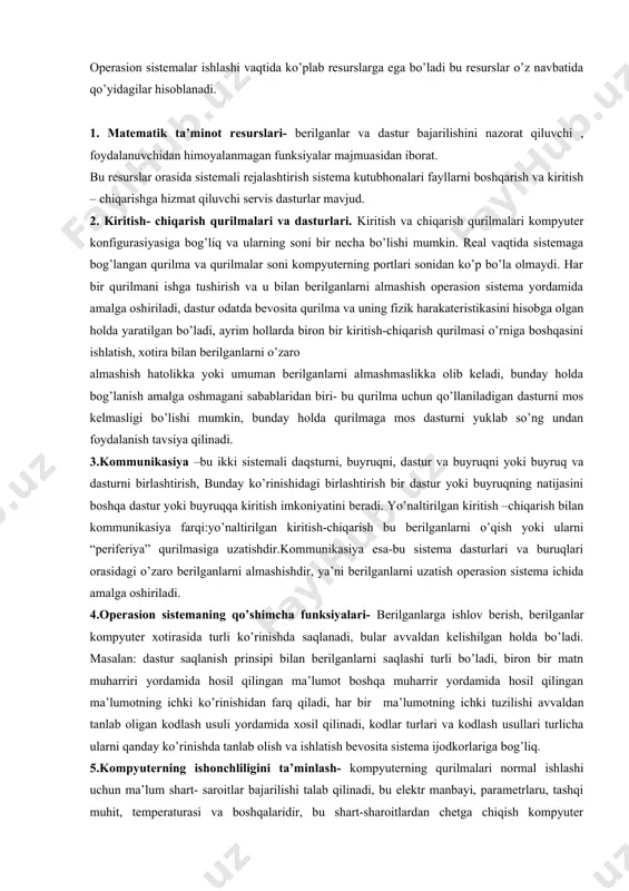 urni yuklab so’ng undan foydalanish tavsiya qilinadi. 3.kommunikasiya –bu ikki sistemali daqsturni, buyruqni, dastur va buyruqni yoki buyruq va dasturni birlashtirish, bunday ko’rinishidagi birlashtirish bir dastur yoki buyruqning natijasini boshqa dastur yoki buyruqqa kiritish imkoniyatini beradi. yo’naltirilgan kiritish –chiqarish bilan kommunikasiya farqi:yo’naltirilgan kiritish-chiqarish bu berilganlarni o’qish yoki ularni “periferiya” qurilmasiga uzatishdir.kommunikasiya esa-bu sistema dasturlari va buruqlari orasidagi o’zaro berilganlarni almashishdir, ya’ni berilganlarni uzatish operasion sistema ichida amalga oshiriladi. 4.operasion sistemaning qo’shimcha funksiyalari- berilganlarga ishlov berish, berilganlar kompyuter xotirasida turli ko’rinishda saqlanadi, bular avvaldan kelishilgan holda bo’ladi. masalan: dastur saqlanish prinsipi bilan berilganlarni saqlashi turli bo’ladi, biron bir matn muharriri yordamida hosil qilingan ma’lumot boshqa muharrir yordamida hosil qilingan ma’lumotning ichki ko’rinishidan farq qiladi, har bir ma’lumotning ichki tuzilishi avvaldan tanlab oligan kodlash usuli yordamida xosil qilinadi, kodlar turlari va kodlash usullari turlicha ularni qanday ko’rinishda tanlab olish va ishlatish bevosita sistema ijodkorlariga bog’liq. 5.kompyuterning ishonchliligini ta’minlash- kompyuterning qurilmalari normal ishlashi …