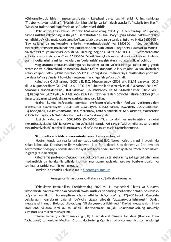 yev, hozirgi kunda esa dotsent b.x.norov rahbarlik qilib kelmoqda. kafedra tashkil etilgandan buyon faol ishlagan o‘qituvchi va xodimlar: g.t.prudnikov, m.v.vasilyev, i.ya.zaxarov, m.i.murodov, a.k.norkin, z.asqarov, m.a.xodjayev, a.s.gurjiyev, a.n.mirsoatov, z.fayziyev, m.b.xakimjonov, v.f.manichev, i.j.xudayev, s.t.vafoyev, s.u.bobotoyev, g.d.smelov, n.k.usmanov, n.maxmudov, q.sharipov, b.yusupov, l.babajanov, q.piskentbaev, m.t.zulunov, m.s.karimov, g‘.s.rayimov, o.sobirov, u.sultonov, t.u.usmonov, a.u.atajanov, f.a.bekchanov, e.b.shodiev, k.xamroev, r.norpo‘latov, m.giyasova, x.to‘raev, o.p.sabo, j.shirina, l.xabibulina, r.v.masteeva o‘quv ustalari p.boltasheva, e.yusupov, sh.u.yuldoshev, t.s.xudoyberdiyev, b.p. shaymardonov, q.a.sharipov, i.m.marupov, m.a. abdurasulov, x.i.uraimshikov, r.k.musurmonov, r.r.ergashev, sh.j.imomov, b.z.yusupov, q.piskentbaev, n.k.usmanov, s.t.vafoyev, b.s.mirzayev, a.k.igamberdiyev, z.sh.sharipov, k.o.shovazov, t.u.usmonov,k.e.usmonov, b.x.norov, u.t.qo‘ziyev, n.a.xolikova, b.b.xakimov, sh.x.mardonov, x.mahmudov, e.g‘aniboeva, a.t.mirzaaxmedov, l.q.bobojonov, m.o.xolbo‘tayev, m.abduqodirova, z.kannazarova, i.m.turdibekov, laboratoriya mudiri b.e.ilesbayev, o‘quv ustasi a.jumabayev, laborantlar: a.boboyev, a.solixov, sh.k.mirzamuxammedovalarni aytib o‘tishimiz mumkin. o‘zbekiston respublikasi vazirlar mahkamasining 2004 yil 3-sentabrdagi 415-qarori hamda institut rektorining 2004 yil 13-sentabrdagi 187 sonli bo‘yrug‘iga asosan, «gidromeliorativ ishlarni mexanizatsiyalash» kafedrasi qayta tashkil etildi. uning tarkibiga “traktor va avtomobillar”, “mashinalar ishonchliligi va ta’mirlash asoslari”, “issiqlik texnikasi”, “mashina-traktor parkidan foydalanish” kafedralari kiritildi. …