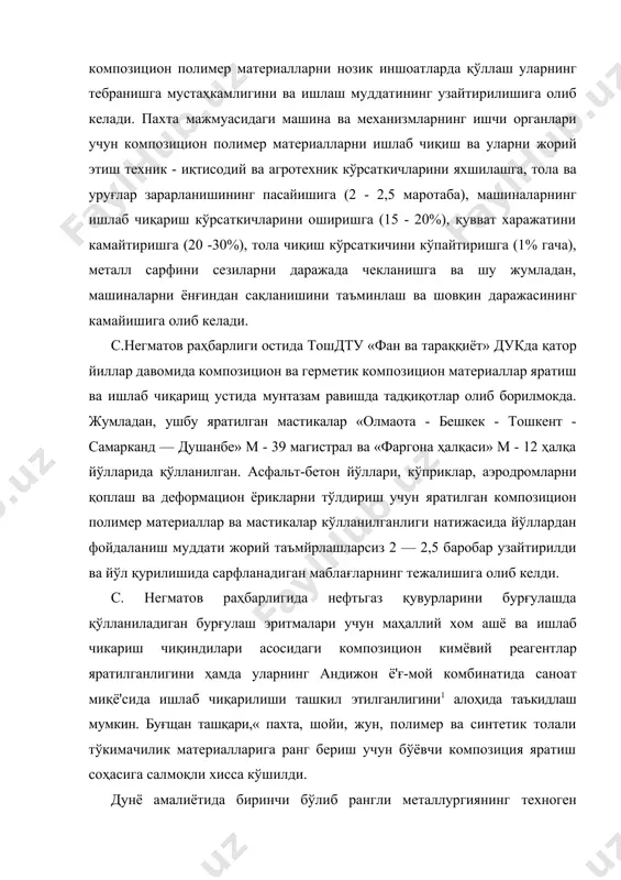 отаба), машиналарнинг ишлаб чиқариш кўрсаткичларини оширишга (15 - 20%), қувват харажатини камайтиришга (20 -30%), тола чиқиш кўрсаткичини кўпайтиришга (1% гача), металл сарфини сезиларни даражада чекланишга ва шу жумладан, машиналарни ёнғиндан сақланишини таъминлаш ва шовқин даражасининг камайишига олиб келади. с.негматов раҳбарлиги остида тошдту «фан ва тараққиёт» дукда қатор йиллар давомида композицион ва герметик композицион материаллар яратиш ва ишлаб чиқарищ устида мунтазам равишда тадқиқотлар олиб борилмокда. жумладан, ушбу яратилган мастикалар «олмаота - бешкек - тошкент - самарканд — душанбе» м - 39 магистрал ва «фаргона ҳалқаси» м - 12 ҳалқа йўлларида қўлланилган. асфальт-бетон йўллари, кўприклар, аэродромларни қоплаш ва деформацион ёрикларни тўлдириш учун яратилган композицион полимер материаллар ва мастикалар кўлланилганлиги натижасида йўллардан фойдаланиш муддати жорий таъмйрлашларсиз 2 — 2,5 баробар узайтирилди ва йўл қурилишида сарфланадиган маблағларнинг тежалишига олиб келди. с. негматов раҳбарлигида нефтьгаз қувурларини бурғулашда қўлланиладиган бурғулаш эритмалари учун маҳаллий хом ашё ва ишлаб чикариш чиқиндилари асосидаги композицион кимёвий реагентлар яратилганлигини ҳамда уларнинг …