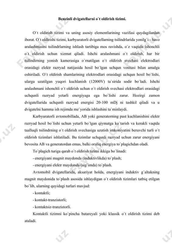 ktiv g`altakning magnit maydonida to`plash asosida ishlaydigan o`t oldirish tizimlari tatbiq etilgan bo`lib, ularning quyidagi turlari mavjud: · kontaktli; · kontakt-tranzistorli; · kontaktsiz-tranzistorli. kontaktli tizimni ko`pincha batareyali yoki klassik o`t oldirish tizimi deb ataladi. o`t oldirish tizimi asosan kuydagi qismlardan tashkil topgan. 1. tok manbai - ab va generator. 2. o`t oldirish g`altagi. u tok manbaining past kuchlanishini (12 - 14v), o`t oldirish svechalarining elektrodlari orasida uchqunli razryad hosil qilishi uchun zarur bo`lgan yuqori kuchlanish impulslariga (12000 - 24000v) aylantirib beradi. 3. uzgich-taqsimlagich. u bir o`qqa joylashgan ikki mexanizm uzgich-taqsimlagichdan iborat. uzgich zarur vaqitda past kuchlanish zanjirini uzish uchun xizmat qilsa, taqsimlagich o`t oldirish g`altagida hosil bo`lgan yuqori kuchlanishli impulslarini, ishlash tartibiga mos ravishda o`t oldirish shamlariga yetkazish vazifasini bajaradi. bundan tashqari, uzgich-taqsimlagich o`t oldirishni ilgarilatish burchagini, dvigatelning ishlash sharoitiga mos ravishda o`zgartiruvchi asboblar - markazdan qochma va vakuum rostlagichlar hamda oktan-korrektor o`rnatilgan. 4. o`t oldirish shamlari. ular dvigatel tsilindrlarining …