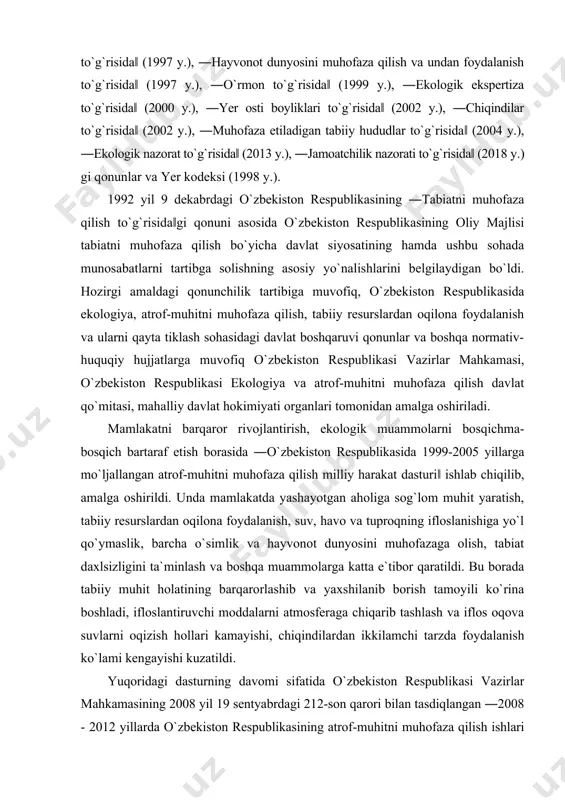 in qonun va mingga yaqin qonunosti hujjatlari atrof-muhitni muhofaza qilish, tabiiy resurslardan oqilona foydalanish, ekologik muammolarni hal qilish kabi muhim vazifalarni bajarishga xizmat qilmoqda. bular: ―tabiatni muhofaza qilish to`g`risida‖ (1992 y.), ―suv va suvdan foydalanish to`g`risida‖ (1993 y.), ―atmosfera havosini muhofaza qilish to`g`risida‖ (1996 y.), ―o`simlik dunyosini muhofaza qilish va undan foydalanish to`g`risida‖ (1997 y.), ―hayvonot dunyosini muhofaza qilish va undan foydalanish to`g`risida‖ (1997 y.), ―o`rmon to`g`risida‖ (1999 y.), ―ekologik ekspertiza to`g`risida‖ (2000 y.), ―yer osti boyliklari to`g`risida‖ (2002 y.), ―chiqindilar to`g`risida‖ (2002 y.), ―muhofaza etiladigan tabiiy hududlar to`g`risida‖ (2004 y.), ―ekologik nazorat to`g`risida‖ (2013 y.), ―jamoatchilik nazorati to`g`risida‖ (2018 y.) gi qonunlar va yer kodeksi (1998 y.). 1992 yil 9 dekabrdagi o`zbekiston respublikasining ―tabiatni muhofaza qilish to`g`risida‖gi qonuni asosida o`zbekiston respublikasining oliy majlisi tabiatni muhofaza qilish bo`yicha davlat siyosatining hamda ushbu sohada munosabatlarni tartibga solishning asosiy yo`nalishlarini belgilaydigan bo`ldi. hozirgi amaldagi qonunchilik tartibiga muvofiq, o`zbekiston respublikasida ekologiya, atrof-muhitni muhofaza …