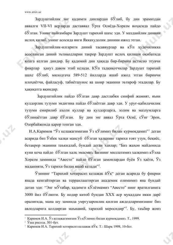 ир” . бу, таъбир жоиз бўлса шаклан диний, мазмунан бошдан оёқ дунёвий ёзувнинг қадр-қимматини теран англаб, унинг ўзбек ёзма маданиятининг илк сарчашмаларидан бири сифатида хоразмда яратилган дурдонага юксак баҳо бериб, яна бундай деб ёзган эди муаллиф: “авесто” айни замонда бу қадим ўлкада буюк давлат, буюк маънавият, буюк маданият бўлганидан гувоҳлик берувчи тарихий ҳужжатдирки, уни ҳеч ким инкор этолмайди” . бутун ўрта осиё халқлари, жумладан ўзбек халқи моддий ва маънавий маданиятининг бешиги хоразм ваҳаси ва у ерда яшаган туркий элатлар бўлган. шулардан кейинчалик ўзбек элати, сўнг халқи, миллати ташкил топган. и.а..каримов юқорида қайд этилган асарида жуда ўринли қайт қилганидек, хоразм давлати тарихини биз 2700 йиллик тарих деб биламиз. бу ўринда биринчи давлат ташкил топгандан кейинги “ёзма тарих” назарда тутилган. юнон, хитой тарихчи сайёҳлари ўз хотираларида ёзиб қолдирган,кейин зардуштийлик ёзувларида берилган тарихий далиллар ғоят ўринли тарзда назарда тутилган. хоразмда ўтроқ ҳаёт ундан ҳам бирмунча олдин юзага келган; давлат эса унинг махсули тарзида …