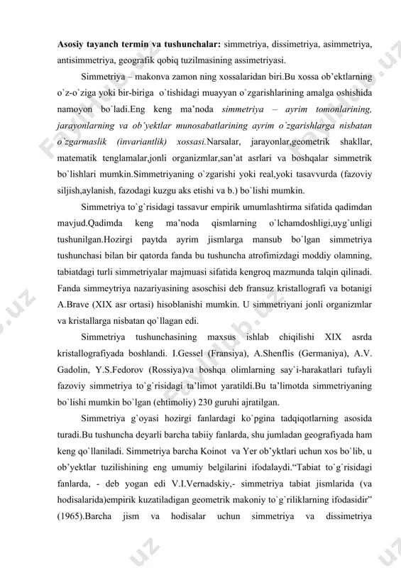 a deyarli barcha tabiiy fanlarda, shu jumladan geografiyada ham keng qo`llaniladi. simmetriya barcha koinot va yer ob’yktlari uchun xos bo`lib, u ob’yektlar tuzilishining eng umumiy belgilarini ifodalaydi.“tabiat to`g`risidagi fanlarda, - deb yogan edi v.i.vernadskiy,- simmetriya tabiat jismlarida (va hodisalarida)empirik kuzatiladigan geometrik makoniy to`g`riliklarning ifodasidir” (1965).barcha jism va hodisalar uchun simmetriya va dissimetriya (simmetriyaning buzilishi) xos.simmetriya fazoda nuqtalar yoki jismlarning joylashuvidari mutanosiblikni va uyg`unlikni bildiradigan tushuncha.simmetriya juda xilma-xil.simmetriya – materiyaning, binobarin geografik fazoning xossasidir (shubayev, 1977).yer, uning geosferalari, geografik qobiq umumiy ko`rinishda sayyoraning og`irlik kuchi maydonida shakllanadigan shar simmetriyasiga ega. shar simmetriyasi simmetriyaning universal shakl bo`lib,tabiatda mikroorganizmlardan tortib koinot jismlarigacha bo`lgan barcha strukturaviy darajalarda tarqalgan.shar simmetriyasi yerning shakli, gravitatsiya, magnit, termik,barik boshqa maydonlari,gidrosfera (radiolyariya,foraminaferlar), atmosfera (bulut,tuman,yomg`ir,bulduruq,dul suvlarining tomchilari)va litosfera (eolitlar,konkretsiyalar, ayrim tog` jinslari va minerallarning sharsimon bo`laklari), geografik qobiq uchun xos.shar simmetriyasini koinot jismlari va sayyoralarning hosillalaridagi tortilish kuchlari va yer yuzasidagi shakllardagi ulash (tutinish) kuchlari yuzaga keltiradi.atrofimizdagi olamda simmetriyaning ikki …