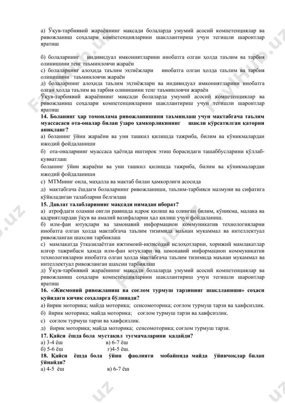 р бола учун индивидуал тарзда йилига уч марта тўлдирилади с) 3.3 ойликдан 7 ёшгача бўлган даврни ўз ичига олади, ҳар бир бола учун индивидуал тарзда йилига уч марта тўлдирилади д) 7 ёшгача бўлган даврни ўз ичига олади, ҳар бир бола учун индивидуал тарзда йилига уч марта тўлдирилади 11. қайси ёшда бола ўз ҳаракатларига баҳо беради? а) 6-7 ёш в) 4-5 ёш б) 5-6 ёш г) 3-4 ёш. 12. давлат талаблари асосидаги ёш даврлари қуйидаги босқичларни ўз ичига олади? а) эрта ёшдаги болалик (1 ёшдан 3 ёшгача); кичик мактабгача ёш (3 ёшдан 4 ёшгача); ўрта мактабгача ёш (4 дан 5 ёшгача); катта мактабгача ёш (5 ёшдан 6 ёшгача); мактабга тайёрлов ёши (6 ёшдан 7 ёшгача). б) гўдаклик (туғилгандан 1 ёшгача); эрта ёшдаги болалик (1 ёшдан 3 ёшгача); кичик мактабгача ёш (3 ёшдан 4 ёшгача); ўрта мактабгача ёш (4 дан 5 ёшгача); катта мактабгача ёш (5 ёшдан 6 ёшгача); мактабга тайёрлов ёши …