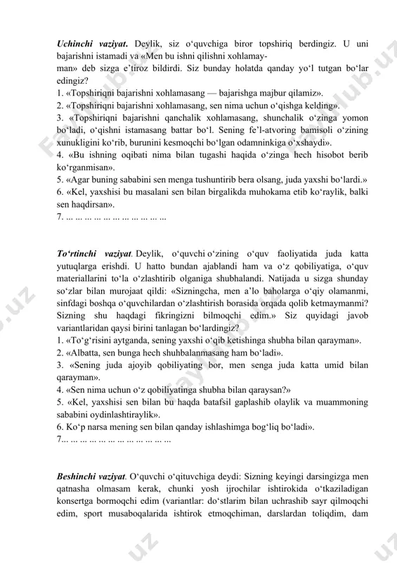 iga biror topshiriq berdingiz. u uni bajarishni istamadi va «men bu ishni qilishni xohlamay- man» deb sizga e’tiroz bildirdi. siz bunday holatda qanday yo‘l tutgan bo‘lar edingiz? 1. «topshiriqni bajarishni xohlamasang — bajarishga majbur qilamiz». 2. «topshiriqni bajarishni xohlamasang, sen nima uchun o‘qishga kelding». 3. «topshiriqni bajarishni qanchalik xohlamasang, shunchalik o‘zinga yomon bo‘ladi, o‘qishni istamasang battar bo‘l. sening fe’l-atvoring bamisoli o‘zining xunukligini ko‘rib, burunini kesmoqchi bo‘lgan odamninkiga o‘xshaydi». 4. «bu ishning oqibati nima bilan tugashi haqida o‘zinga hech hisobot berib ko‘rganmisan». 5. «agar buning sababini sen menga tushuntirib bera olsang, juda yaxshi bo‘lardi.» 6. «kel, yaxshisi bu masalani sen bilan birgalikda muhokama etib ko‘raylik, balki sen haqdirsan». 7. ... ... ... ... ... ... ... ... ... ... ... to‘rtinchi vaziyat. deylik, o‘quvchi o‘zining o‘quv faoliyatida juda katta yutuqlarga erishdi. u hatto bundan ajablandi ham va o‘z qobiliyatiga, o‘quv materiallarini to‘la o‘zlashtirib olganiga shubhalandi. natijada u sizga shunday so‘zlar bilan …