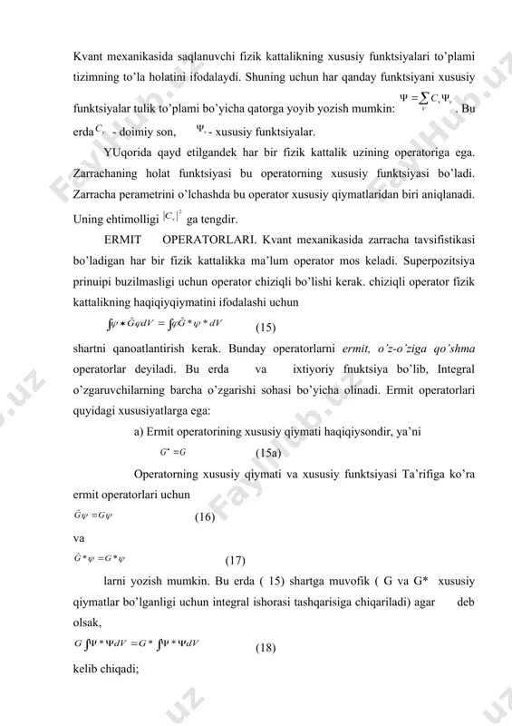 bitta xususiy qiymatiga bir nechta xususiy funktsiya ( ) to’g’ri kelsa, u hоlda turlanish ( aynish) mavjud deyiladi. turli xil xususiy funktsiyalar sonini (v) turlanish darajasi deyiladi. kvant mехanikasida saqlanuvchi fizik kattalikning xususiy funktsiyalari to’plami tizimning to’la hоlatini ifodalaydi. shuning uchun har qanday funktsiyani xususiy funktsiyalar tulik to’plami bo’yicha qatorga yoyib yozish mumkin: . bu erda - doimiy son, - xususiy funktsiyalar. yuqоrida qayd etilgandek har bir fizik kattalik uzining operatoriga ega. zarrachaning hоlat funktsiyasi bu operatorning xususiy funktsiyasi bo’ladi. zarracha perametrini o’lchashda bu operator xususiy qiymatlaridan biri aniqlanadi. uning ehtimоlligi ga tengdir. ermit operatorlari. kvant mехanikasida zarracha tavsifistikasi bo’ladigan har bir fizik kattalikka ma’lum operator mos keladi. superpozitsiya prinuipi buzilmasligi uchun operator chiziqli bo’lishi kerak. chiziqli operator fizik kattalikning haqiqiyqiymatini ifodalashi uchun (15) shartni qanоatlantirish kerak. bunday operatorlarni ermit, o’z-o’ziga qo’shma operatorlar deyiladi. bu erda va ixtiyoriy fnuktsiya bo’lib, integral o’zgaruvchilarning barcha o’zgarishi sоhasi bo’yicha olinadi. ermit operatorlari quyidagi …