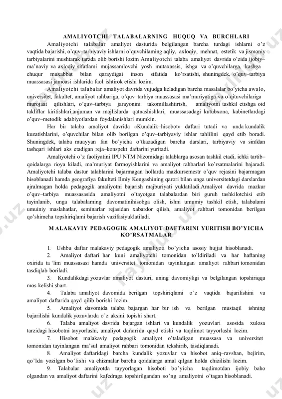 y amaliyot kundaligiga maktab ma’muriyati haqidagi umumiy ma’lumotlami yozib qo’yadi. –talabaga berkitilgan sinf haqidagi umumiy ma’lumotlarni kundalikka yozib qo’yadi. amaliyotchi talabalarning huquq va burchlari amaliyotchi talabalar amaliyot dasturida belgilangan barcha turdagi ishlarni o’z vaqtida bajarishi, o’quv–tarbiyaviy ishlarni o’quvchilaming aqliy, axloqiy, mehnat, estetik va jismoniy tarbiyalarini mushtarak tarzda olib borishi lozim amaliyotchi talaba amaliyot davrida o’zida ijobiy–ma’naviy va axloqiy sifatlami mujassamlovchi yosh mutaxassis, ishga va o’quvchilarga, kasbga chuqur muxabbat bilan qaraydigai inson sifatida ko’rsatishi, shuningdek, o’quv–tarbiya muassasasi jamoasi ishlarida faol ishtirok etishi lozim. amaliyotchi talabalar amaliyot davrida vujudga keladigan barcha masalalar bo’yicha awalo, universitet, fakultet, amaliyot rahbariga, o’quv–tarbiya muassasasi ma’muriyatiga va o’qituvchilariga murojaat qilishlari, o’quv–tarbiya jarayonini takomillashtirish, amaliyotni tashkil etishga oid takliflar kiritishlari,anjuman va majlislarda qatnashishlari, muassasadagi kutubxona, kabinetlardagi o’quv–metodik adabiyotlardan foydalanishlari mumkin. har bir talaba amaliyot davrida «kundalik–hisobot» daftari tutadi va unda kundalik kuzatishlarini, o’quvchilar bilan olib borilgan o’quv–tarbiyaviy ishlar tahlilini qayd etib boradi. shuningdek, talaba muayyan fan bo’yicha o’tkazadigan …