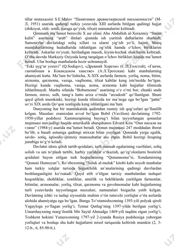 ri yaqinidagi mog‘il qal'asidan vii-viii asrga oid 80 ta hujjat topilgan. ular milliy so‘g‘d yozuvida bo‘lib, toldan kesilgan tayoqcha, teri va xitoy qog‘ozlariga bitilgan. hujjatlar mazmunan huquqiy xarakterga ega. bir turkumi diplomatik aloqalarga oid bolib, arablarga qarshi harbiy kuchlarni birlashtirish masalasiga bag‘ishlangan. hujjatlarda buyruqlar, soliq va boj yig‘ish moliyaviy harajatlar ro‘yxati va boshqalar aks etgan. xorazm xarobalaridan esa charm va taxtachaga yozilgan hujjatlar topilgan. tuproqqal'a hayot bo‘lgan davrdagi xonadan a'zolarining ro‘yxati, harbiy chaqiriq, soliq, jon-mol ro‘yxati, xo‘jalik asboblarining olingani haqidagi tilxat qadimgi hujjatlardan darak beradi. turkiy tillar mutaxassisi s.e.malov “памятники древнетюркской письменности” (м-л, 1951) asarida qadimgi turkiy yozuvida xiii asrlarda bitilgan qadimgi hujjat (shikoyat, oldi- sotdi, ijaraga qo‘yish, tilxat) namunalarini keltiradi. qimmatli ma’lumot beruvchi x asr olimi abu abdulloh al-xorazmiy “ilmlar kaliti” asarining “arab” ilmlari qismida ish yuritish daftarlarini sharhlab, samoniylar davlatidagi soliq xillari va ularni yig‘ish yo‘li, hajmi, sharq mamlakatlarining hududlarida ishlatilgan og‘irlik hamda o‘lchov birliklarini keltiradi. askarlar ro‘yxati, …