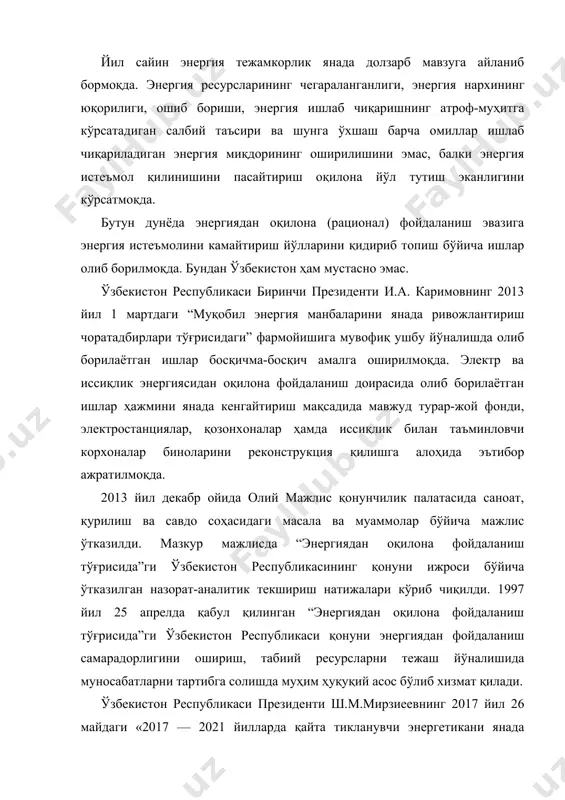 й соҳада энергия самарадорлигини ошириш чора-тадбирлари дастури тўғрисида»ги қарорига мувофиқ таъкидлаш жоизки, ўзбекистон республикаси биринчи президентининг 2015 йил 5 майдаги пқ-2343-сон қарори билан тасдиқланган 2015 — 2019 йилларда иқтисодиёт тармоқлари ва ижтимоий соҳада энергия сарфи ҳажмини қисқартириш, энергияни тежайдиган технологияларни жорий этиш чора-тадбирлари дастури доирасида кейинги йилларда республикамизнинг иқтисодиёт тармоқлари ва ижтимоий соҳасида энергия тежамкорлигини таъминлашга қаратилган кенг қамровли чора-тадбирлар амалга оширилмоқда. 2017 — 2021 йилларда гидроэнергетикани янада ривожлантириш чоратадбирларига доир қабул қилинган дастур доирасида 42 та янги гидроэлектростанция қуриш ва ишлаб турган 32 та гидроэлектростанцияни модернизация қилиш ҳисобига 2025 йилга қадар республикамизнинг экологик тоза гидроэнергия ишлаб чиқариш қувватларини 1,7 баробар ошириш назарда тутилмоқда. шу билан бирга, кўрилаётган чора-тадбирларга қарамасдан, миллий иқтисодиётнинг энергия сиғими юқорилигича қолмоқда, қайта тикланувчи манбаларни саноат ишлаб чиқаришига жалб этиш ҳисобига ёқилғи-энергетика балансини диверсификациялаш даражаси жаҳон тенденциясига жавоб бермайди. электр ва иссиқлик энергиясини ишлаб чиқаришда бирламчи ёқилғи сифатида, асосан, табиий газ ва бошқа анъанавий углеводород ёқилғи …