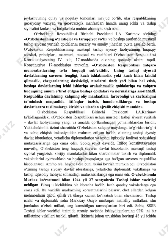 janub orasidagi aloqalarni bir-biri bilan bog‘lovchi mamlakatdir. o‘zbekiston o‘zining ma’muriy-hududiy tuzilishi jihatdan 12 viloyat, 164 ta tuman, viloyat va respublikaga bo‘ysunuvchi 51 shahar, tumanga bo‘ysunuvchi 91 ta shahar, 108 ta shaharchalar, 1451 tadan ortiq qishloq va ovullarga ega. o‘zbekiston respublikasi o‘ziga xos geografik tuzilishi bilan o‘rta osiyo mintaqasidagi davlatlar orasida alohida ajralib turadi. bunday geografik joylashuvning qulay va noqulay tomonlari mavjud bo‘lib, ular respublikaning geosiyosiy vaziyati va geostrategik manfaatlari hamda uning ichki va tashqi siyosatini tanlash va belgilashda muhim ahamiyat kasb etadi. o‘zbekiston respublikasi birinchi prezidenti i.a. karimov o‘zining «o‘zbekistonning o‘z istiqlol va taraqqiyot yo‘li» va boshqa asarlarida mustaqil tashqi siyosat yuritish qoidalarini nazariy va amaliy jihatdan puxta asoslab berdi. o‘zbekiston respublikasining mustaqil tashqi siyosiy faoliyatining huquqiy asoslari, prinsiplari, mazmuni, maqsad va vazifalari o‘zbekiston respublikasi konstitutsiyasining iv bob, 17-moddasida o‘zining qonuniy aksini topdi. konstitutsiya 17-moddasiga muvofiq, «o‘zbekiston respublikasi xalqaro munosabatlarning to‘la huquqli sub’ektidir. uning tashqi siyosati davlatlarning suveren tengligi, kuch …