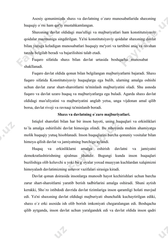 oitlarni yaratib berish tadbirlarini amalga oshiradi. shuni aytish kerakki, sho`ro istibdodi davrida davlat tizimlariga inson qaramligi holati mavjud edi. ya'ni shaxsning davlat oldidagi majburiyati shunchalik kuchaytirilgan ediki, shaxs o`z erki asosida ish olib borish imkoniyati chegaralangan edi. boshqacha qilib aytganda, inson davlat uchun yaralgandek edi va davlat oldida inson qadri ko`zga ko`rinmas edi. huquqsiz inson erksiz meunat qilishga majbur buladi. u uzidagi iste'dod va qobiliyatni namoyon etish imkoniyatiga ega bulmaydi. u erksiz bo’lganligi uchun uziga munosib uayot tarzini yarata olmaydi. aynan ana shunday holatlarga chek qo`yish, ya'ni insonning huquqlari va erkinliklari ustidan davlatning hukmronlik qilishiga yo`l qo`ymaslik maqsadida konstitutsiyada davlat organlari va mansabdor shaxslarning jamiyat va fuqaro oldidagi majburiyati belgilab qo`yildi. shaxs va davlatning o`zaro munosabatida davlatning o`rni muuim auamiyatga ega. o`zbekiston respublikasi konstitutsiyaning 2-moddasida shunday deyilgan: «davlat xalq irodasini ifoda etib, uning manfaatlariga xizmat qiladi. davlat organlari va mansabdor shaxslar jamiyat va fuqarolar oldida mas'uldirlar». ushbu konstitutsiyaviy qoida asosiy …