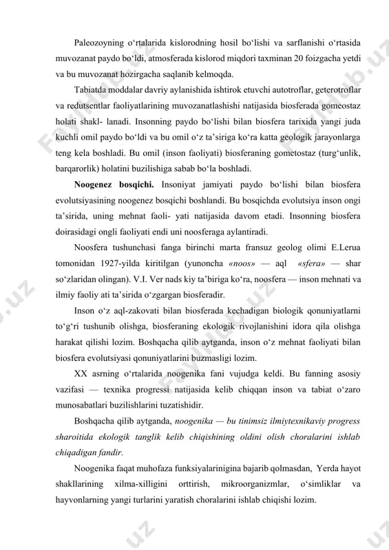 y aylanishida ishtirok etuvchi autotroflar, geterotroflar va redutsentlar faoliyatlarining muvozanatlashishi natijasida biosferada gomeostaz holati shakl- lanadi. insonning paydo bo‘lishi bilan biosfera tarixida yangi juda kuchli omil paydo bo‘ldi va bu omil o‘z ta’siriga ko‘ra katta geologik jarayonlarga teng kela boshladi. bu omil (inson faoliyati) biosferaning gometostaz (turg‘unlik, barqarorlik) holatini buzilishiga sabab bo‘la boshladi. noogenez bosqichi. insoniyat jamiyati paydo bo‘lishi bilan biosfera evolutsiyasining noogenez bosqichi boshlandi. bu bosqichda evolutsiya inson ongi ta’sirida, uning mehnat faoli- yati natijasida davom etadi. insonning biosfera doirasidagi ongli faoliyati endi uni noosferaga aylantiradi. noosfera tushunchasi fanga birinchi marta fransuz geolog olimi e.lerua tomonidan 1927-yilda kiritilgan (yunoncha «noos» — aql «sfera» — shar so‘zlaridan olingan). v.i. ver nads kiy ta’biriga ko‘ra, noosfera — inson mehnati va ilmiy faoliy ati ta’sirida o‘zgargan biosferadir. inson o‘z aql-zakovati bilan biosferada kechadigan biologik qonuniyatlarni to‘g‘ri tushunib olishga, biosferaning ekologik rivojlanishini idora qila olishga harakat qilishi lozim. boshqacha qilib aytganda, inson o‘z …