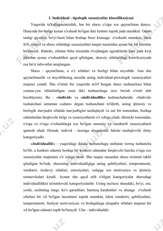xususiyatlar majmuini o'z ichiga oladi. shu nuqtai nazardan shaxs tizimini tahlil qiladigan bo'lsak, shaxsning individualligiga uning qobiliyatlari, temperamenti, xarakteri, irodaviy sifatlari, emosiyalari, xulqiga xos motivasiya va ijtimoiy ustanovkalari kiradi. aynan shu qayd etib o'tilgan kategoriyalar shaxsdagi individuallilikni ta'minlovchi kategoriyalardir. uning ma'nosi shundaki, bo'yi, eni, yoshi, sochining rangi, ko'z qarashlari, barmoq harakatlari va shunga o'xshash sifatlari bir xil bo'lgan insonlarni topish mumkin, lekin xarakteri, qobiliyatlari, temperamenti, faoliyat motivasiyasi va boshqalarga aloqador sifatlari majmui bir xil bo'lgan odamni topib bo'lmaydi. ular - individualdir. qobiliyatlar - shaxsdagi shunday individual, turg'un sifatlarki, ular odamning turli xil faoliyatdagi ko'rsatgichlari, yutuqlari va qiyinchiliklari sabablarini tushuntirib beradi. temperament - insonning turli vaziyatlarda narsa, hodisa, holatlar va insonlarning hatti-harakatlariga nisbatan reaksiyasini tushuntirib beruvchi xususiyatlari majmuidir. xarakter - shaxsning alohida insonlar va insonlar guruhi, o'z-o'ziga, vaziyatlar, narsalar va hodisalarga nisbatan munosabatlaridan orttiradigan sifatlarini o'z ichiga oladi. irodaviy sifatlar - har birimizning o'z oldimizga maqsad qo'yib, unga erishish yo'lidagi qiyinchiliklarni …