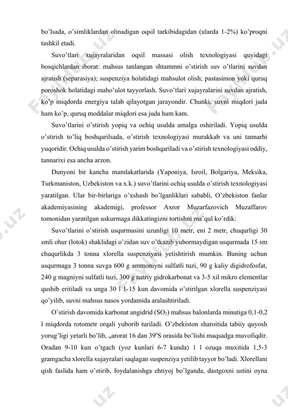 a holatidagi mahsulot olish; pastasimon yoki quruq poroshok holatidagi maho’ulot tayyorlash. suvo’tlari xujayralarini suvdan ajratish, ko’p miqdorda energiya talab qilayotgan jarayondir. chunki, suvni miqdori juda ham ko’p, quruq moddalar miqdori esa juda ham kam. suvo’tlarini o’stirish yopiq va ochiq usulda amalga oshiriladi. yopiq usulda o’stirish to’liq boshqarilsada, o’stirish texnologiyasi murakkab va uni tannarhi yuqoridir. ochiq usulda o’stirish yarim boshqariladi va o’stirish texnologiyasi oddiy, tannarixi esa ancha arzon. dunyoni bir kancha mamlakatlarida (yaponiya, isroil, bolgariya, meksika, turkmaniston, uzbekiston va x.k.) suvo’tlarini ochiq usulda o’stirish texnologiyasi yaratilgan. ular bir-birlariga o’xshash bo’lganliklari sababli, o’zbekiston fanlar akademiyasining akademigi, professor axror muzarfazovich muzaffarov tomonidan yaratilgan uskurmaga dikkatingizni tortishni ma’qul ko’rdik: suvo’tlarini o’stirish usqurmasini uzunligi 10 metr, eni 2 metr, chuqurligi 30 smli ohur (lotok) shaklidagi o’zidan suv o’tkazib yubormaydigan usqurmada 15 sm chuqurlikda 3 tonna xlorella suspenziyasi yetishtirish mumkin. buning uchun usqurmaga 3 tonna suvga 600 g ammoniyni sulfatli tuzi, 90 g kaliy digidrofosfat, 240 …