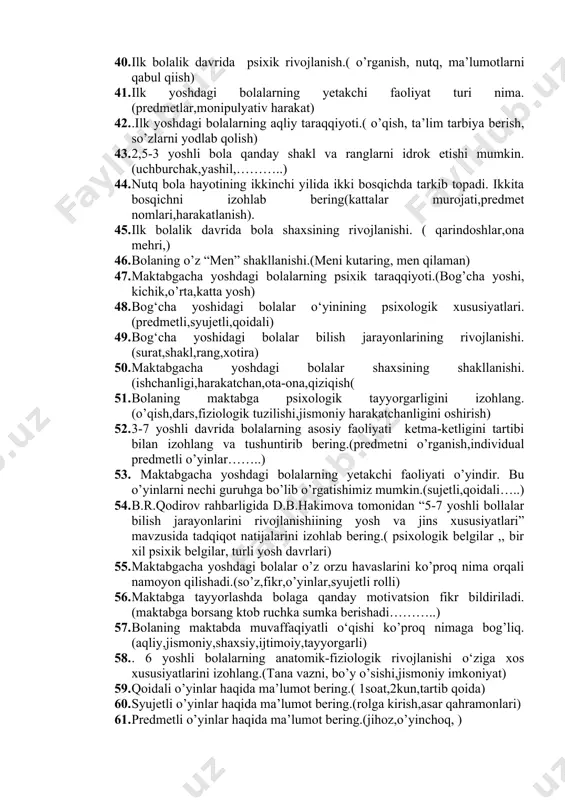 do bo’lish davrlarini va rivojlanishini izohlang.(urug’lanish,zigota,embrion) 36. ontognez rivojlanish deganda nimani tushunasiz.( tarixiy rivojlanish, avlodlar takrorlanishi,) 37. go‘daklik davrida jismoniy taraqqiyotning kechishi.( harakat,qadam bosish,massaj,) 38. go‘daklik davrida psixik taraqqiyotning kechishi.( onasini tanish,begonasirash,ma’lumotlarni palapartish aytish) 39. ilk bolalik davrida jismoniy rivojlanish.(1-3 yosh, o’yin, chaqqonlik, charchoq) 40. ilk bolalik davrida psixik rivojlanish.( o’rganish, nutq, ma’lumotlarni qabul qiish) 41. ilk yoshdagi bolalarning yetakchi faoliyat turi nima. (predmetlar,monipulyativ harakat) 42. .ilk yoshdagi bolalarning aqliy taraqqiyoti.( o’qish, ta’lim tarbiya berish, so’zlarni yodlab qolish) 43. 2,5-3 yoshli bola qanday shakl va ranglarni idrok etishi mumkin.(uchburchak,yashil,………..) 44. nutq bola hayotining ikkinchi yilida ikki bosqichda tarkib topadi. ikkita bosqichni izohlab bering(kattalar murojati,predmet nomlari,harakatlanish). 45. ilk bolalik davrida bola shaxsining rivojlanishi. ( qarindoshlar,ona mehri,) 46. bolaning o’z “men” shakllanishi.(meni kutaring, men qilaman) 47. maktabgacha yoshdagi bolalarning psixik taraqqiyoti.(bog’cha yoshi, kichik,o’rta,katta yosh) 48. bog‘cha yoshidagi bolalar o‘yinining psixologik xususiyatlari.(predmetli,syujetli,qoidali) 49. bog‘cha yoshidagi bolalar bilish jarayonlarining rivojlanishi.(surat,shakl,rang,xotira) 50. maktabgacha yoshdagi bolalar …