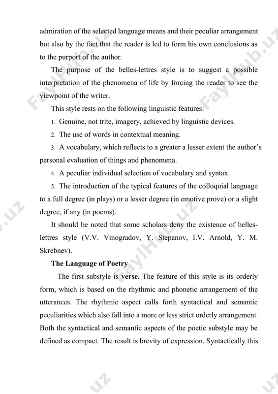 the colloquial language to a full degree (in plays) or a lesser degree (in emotive prove) or a slight degree, if any (in poems). it should be noted that some scholars deny the existence of belles-lettres style (v.v. vinogradov, y. stepanov, i.v. arnold, y. m. skrebnev). the language of poetry the first substyle is verse. the feature of this style is its orderly form, which is based on the rhythmic and phonetic arrangement of the utterances. the rhythmic aspect calls forth syntactical and semantic peculiarities which also fall into a more or less strict orderly arrangement. both the syntactical and semantic aspects of the poetic substyle may be defined as compact. the result is brevity of expression. syntactically this brevity is shown in elliptical and fragmentary sentences, in detached constructions, in inversion, asyndeton and other syntactical peculiarities. rhythm and rhyme are distinguishing properties of this substyle. the phonetic features of …